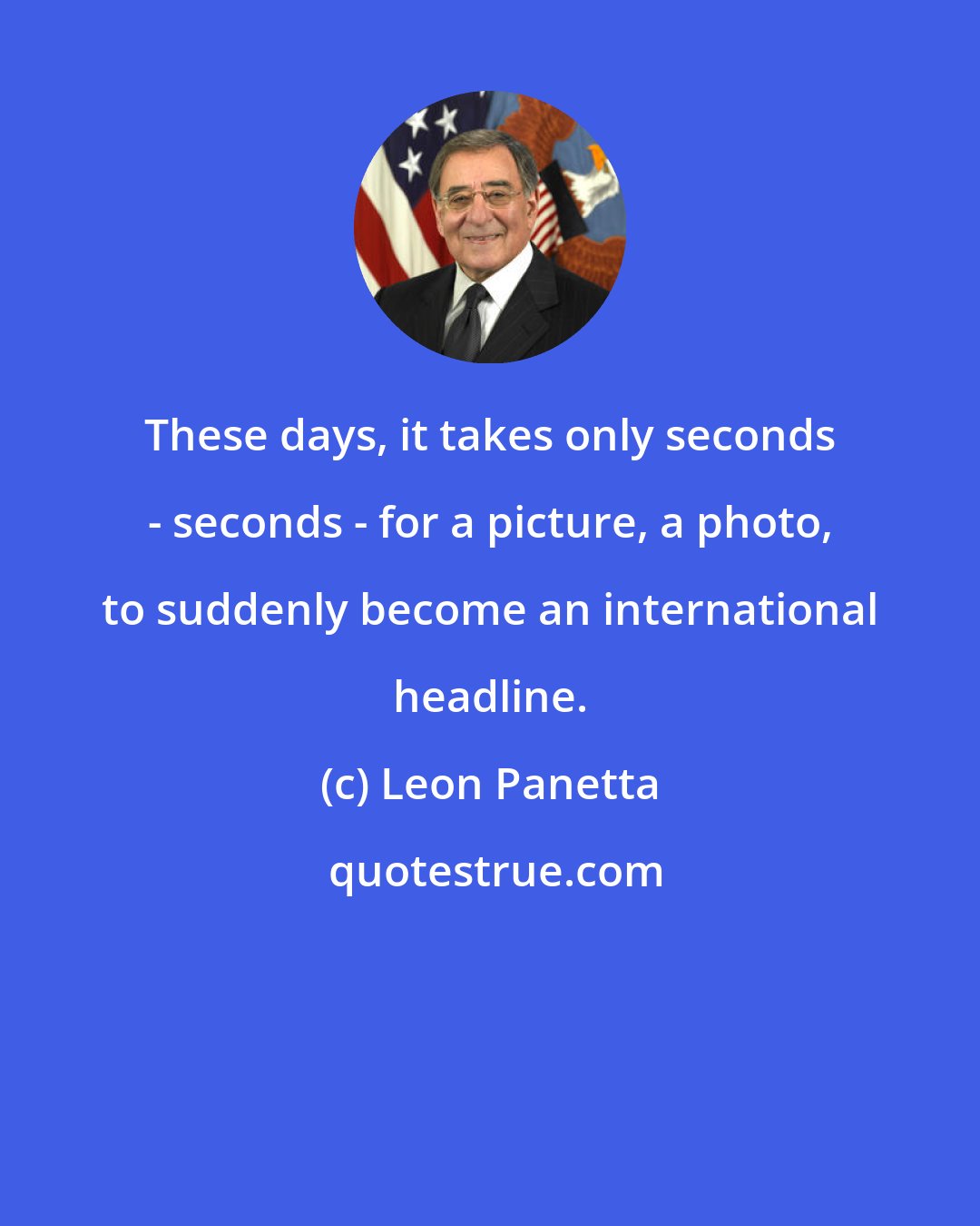 Leon Panetta: These days, it takes only seconds - seconds - for a picture, a photo, to suddenly become an international headline.