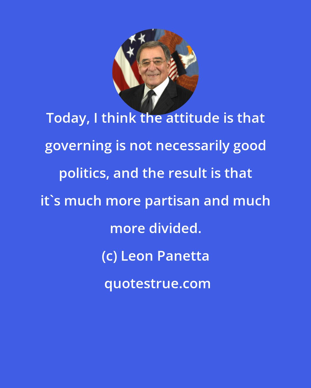 Leon Panetta: Today, I think the attitude is that governing is not necessarily good politics, and the result is that it's much more partisan and much more divided.