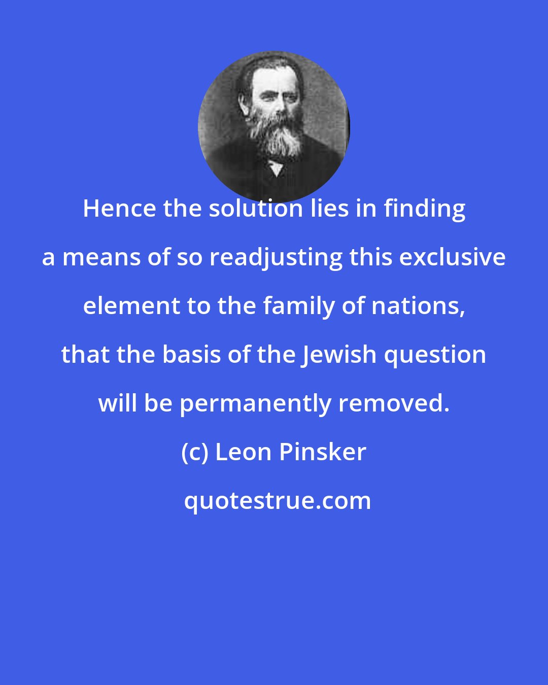 Leon Pinsker: Hence the solution lies in finding a means of so readjusting this exclusive element to the family of nations, that the basis of the Jewish question will be permanently removed.