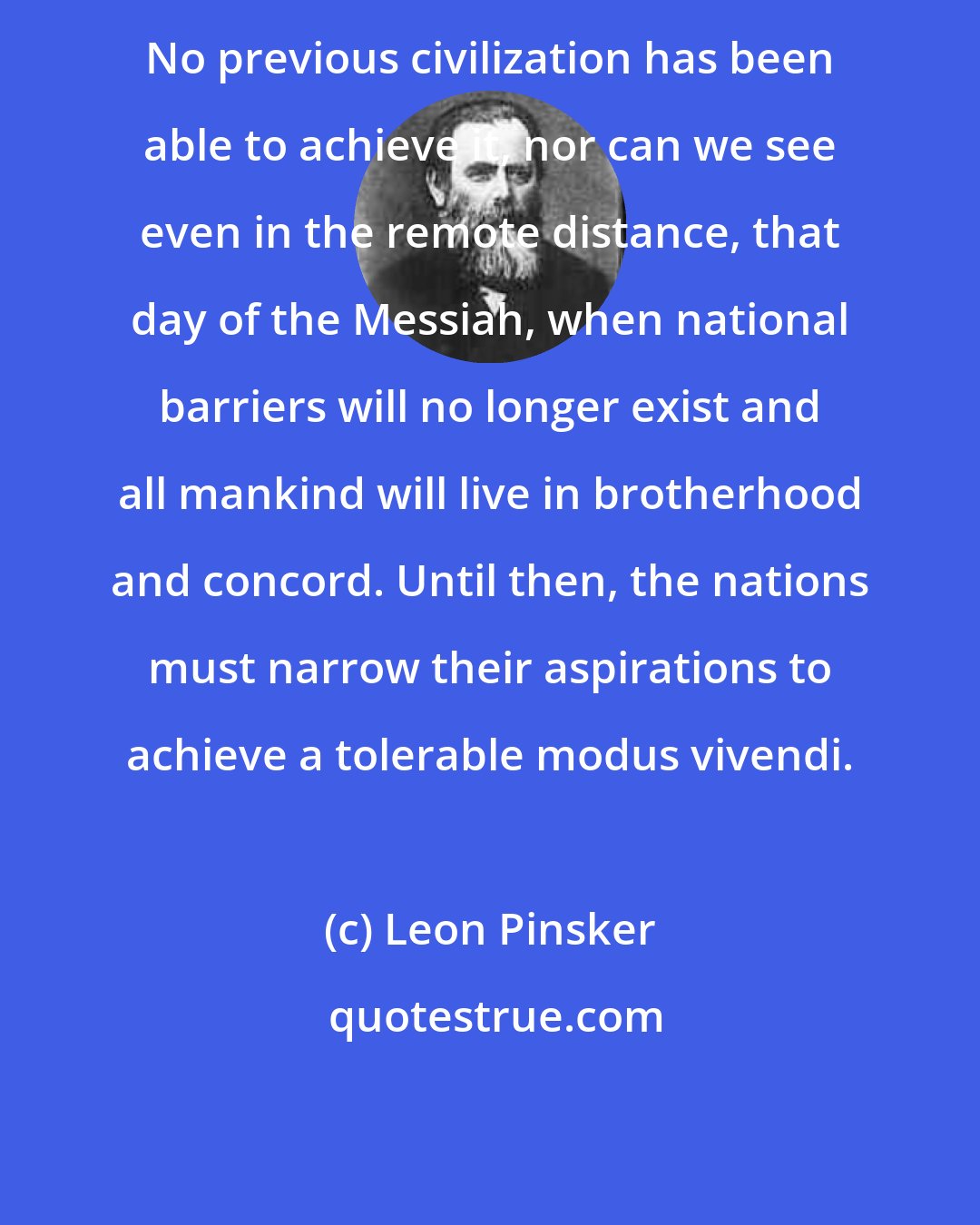 Leon Pinsker: No previous civilization has been able to achieve it, nor can we see even in the remote distance, that day of the Messiah, when national barriers will no longer exist and all mankind will live in brotherhood and concord. Until then, the nations must narrow their aspirations to achieve a tolerable modus vivendi.