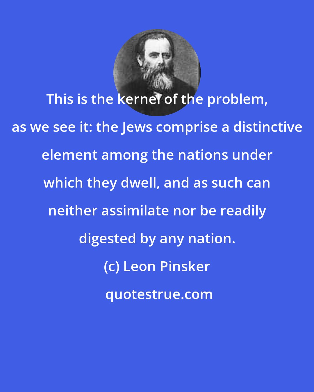 Leon Pinsker: This is the kernel of the problem, as we see it: the Jews comprise a distinctive element among the nations under which they dwell, and as such can neither assimilate nor be readily digested by any nation.