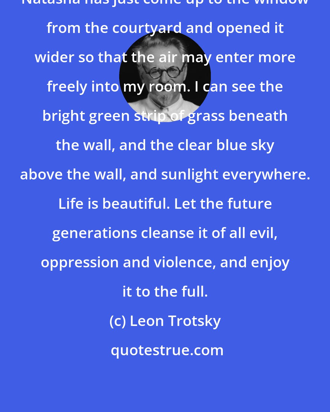 Leon Trotsky: Natasha has just come up to the window from the courtyard and opened it wider so that the air may enter more freely into my room. I can see the bright green strip of grass beneath the wall, and the clear blue sky above the wall, and sunlight everywhere. Life is beautiful. Let the future generations cleanse it of all evil, oppression and violence, and enjoy it to the full.