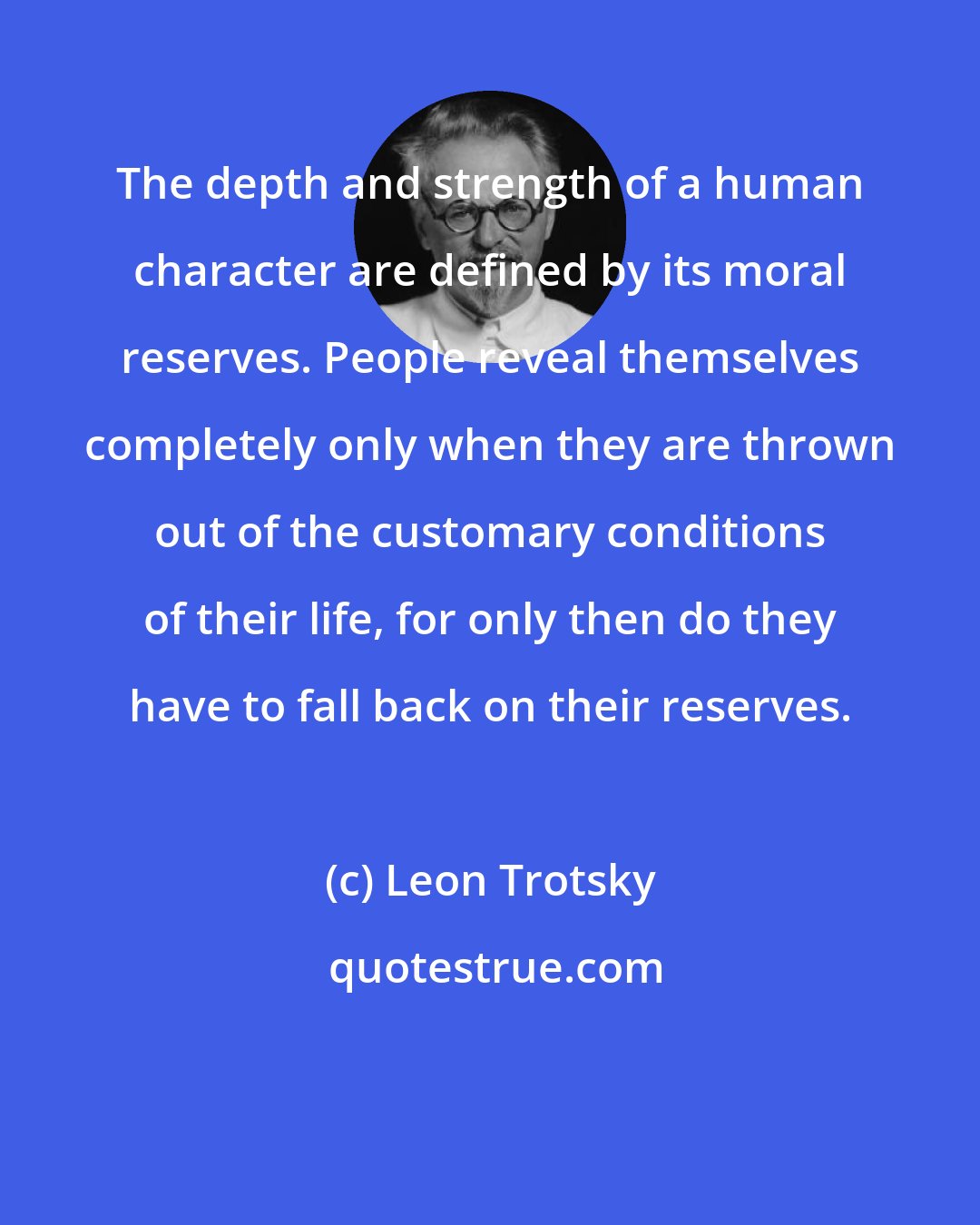 Leon Trotsky: The depth and strength of a human character are defined by its moral reserves. People reveal themselves completely only when they are thrown out of the customary conditions of their life, for only then do they have to fall back on their reserves.