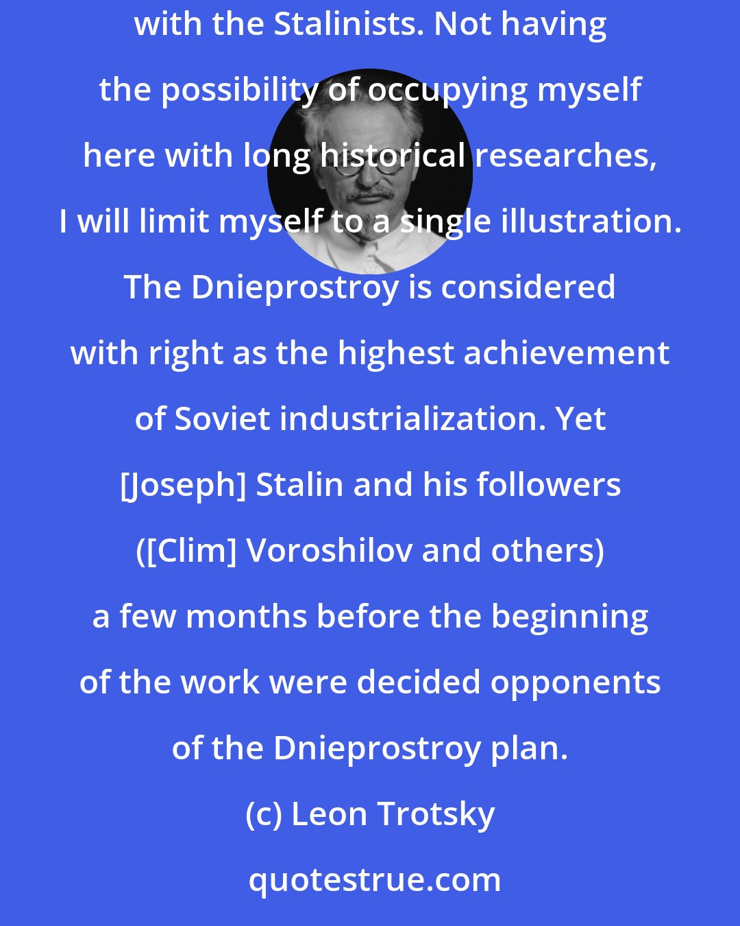 Leon Trotsky: The initiative of the Five Year Plan and of the accelerated collectivization belongs entirely to the Left Opposition, in uninterrupted and sharp struggles with the Stalinists. Not having the possibility of occupying myself here with long historical researches, I will limit myself to a single illustration. The Dnieprostroy is considered with right as the highest achievement of Soviet industrialization. Yet [Joseph] Stalin and his followers ([Clim] Voroshilov and others) a few months before the beginning of the work were decided opponents of the Dnieprostroy plan.