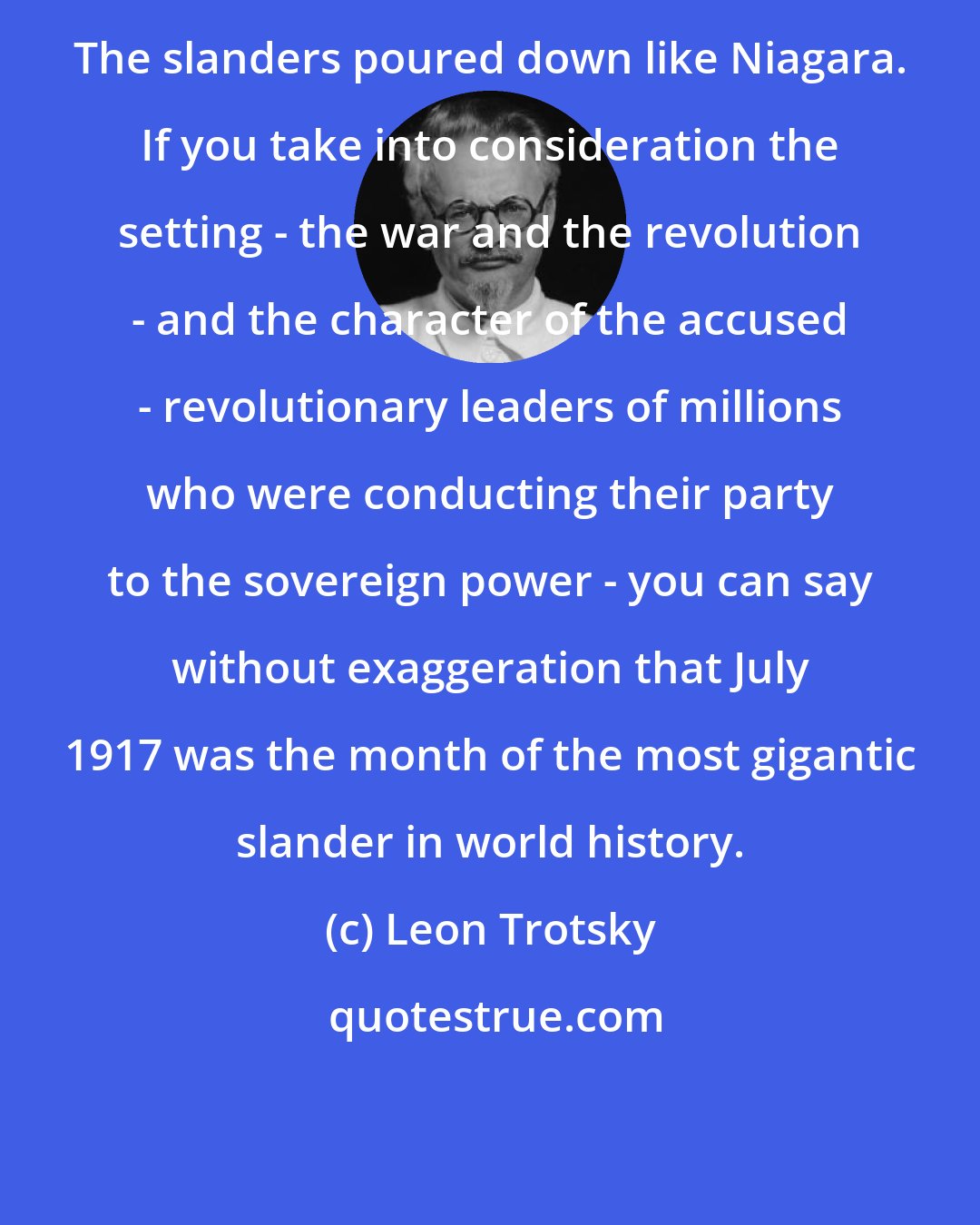 Leon Trotsky: The slanders poured down like Niagara. If you take into consideration the setting - the war and the revolution - and the character of the accused - revolutionary leaders of millions who were conducting their party to the sovereign power - you can say without exaggeration that July 1917 was the month of the most gigantic slander in world history.