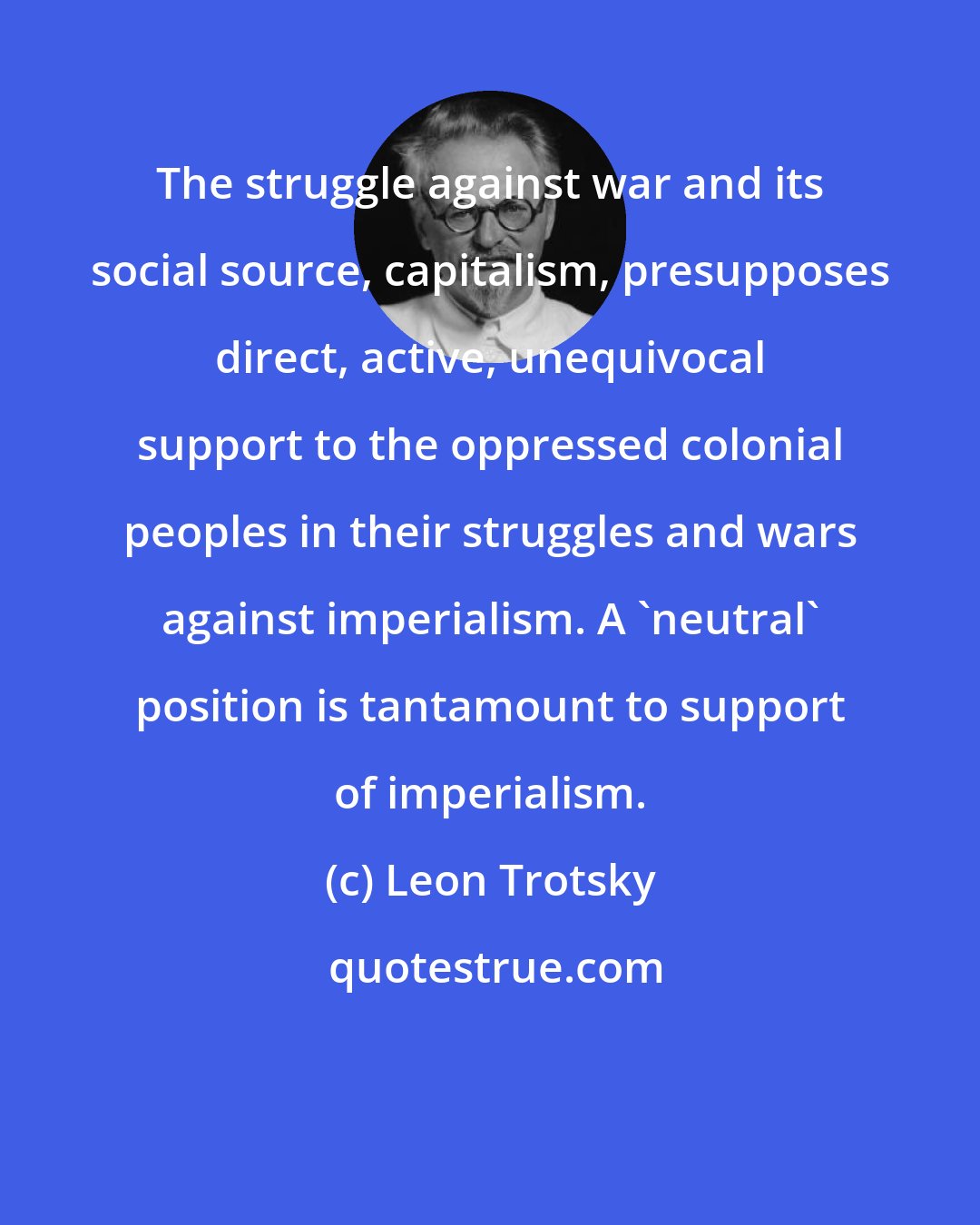 Leon Trotsky: The struggle against war and its social source, capitalism, presupposes direct, active, unequivocal support to the oppressed colonial peoples in their struggles and wars against imperialism. A 'neutral' position is tantamount to support of imperialism.