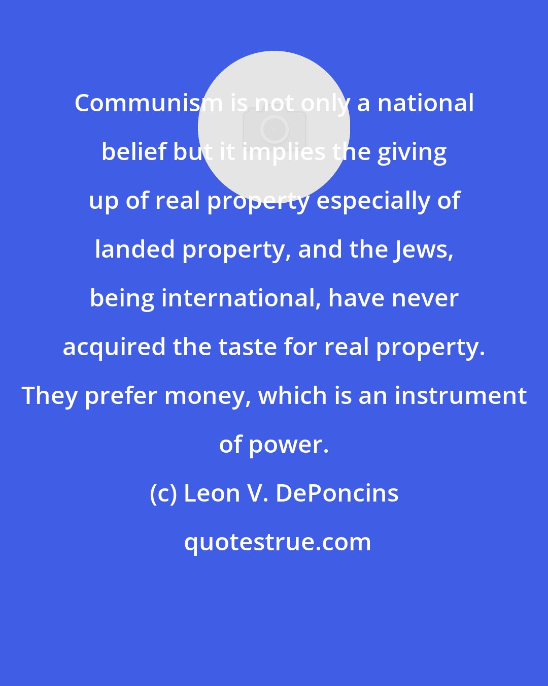 Leon V. DePoncins: Communism is not only a national belief but it implies the giving up of real property especially of landed property, and the Jews, being international, have never acquired the taste for real property. They prefer money, which is an instrument of power.