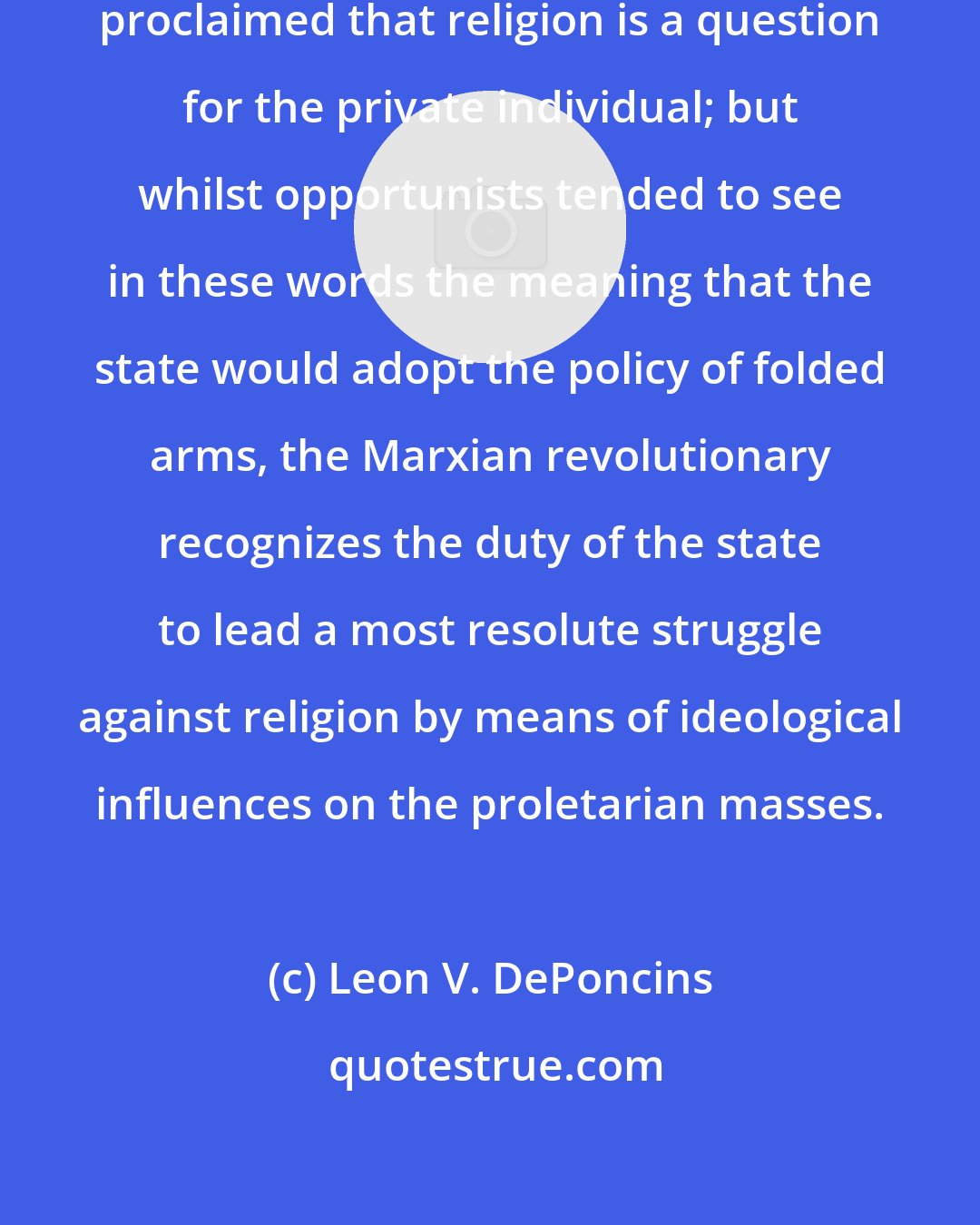 Leon V. DePoncins: In our decrees, it is definitely proclaimed that religion is a question for the private individual; but whilst opportunists tended to see in these words the meaning that the state would adopt the policy of folded arms, the Marxian revolutionary recognizes the duty of the state to lead a most resolute struggle against religion by means of ideological influences on the proletarian masses.