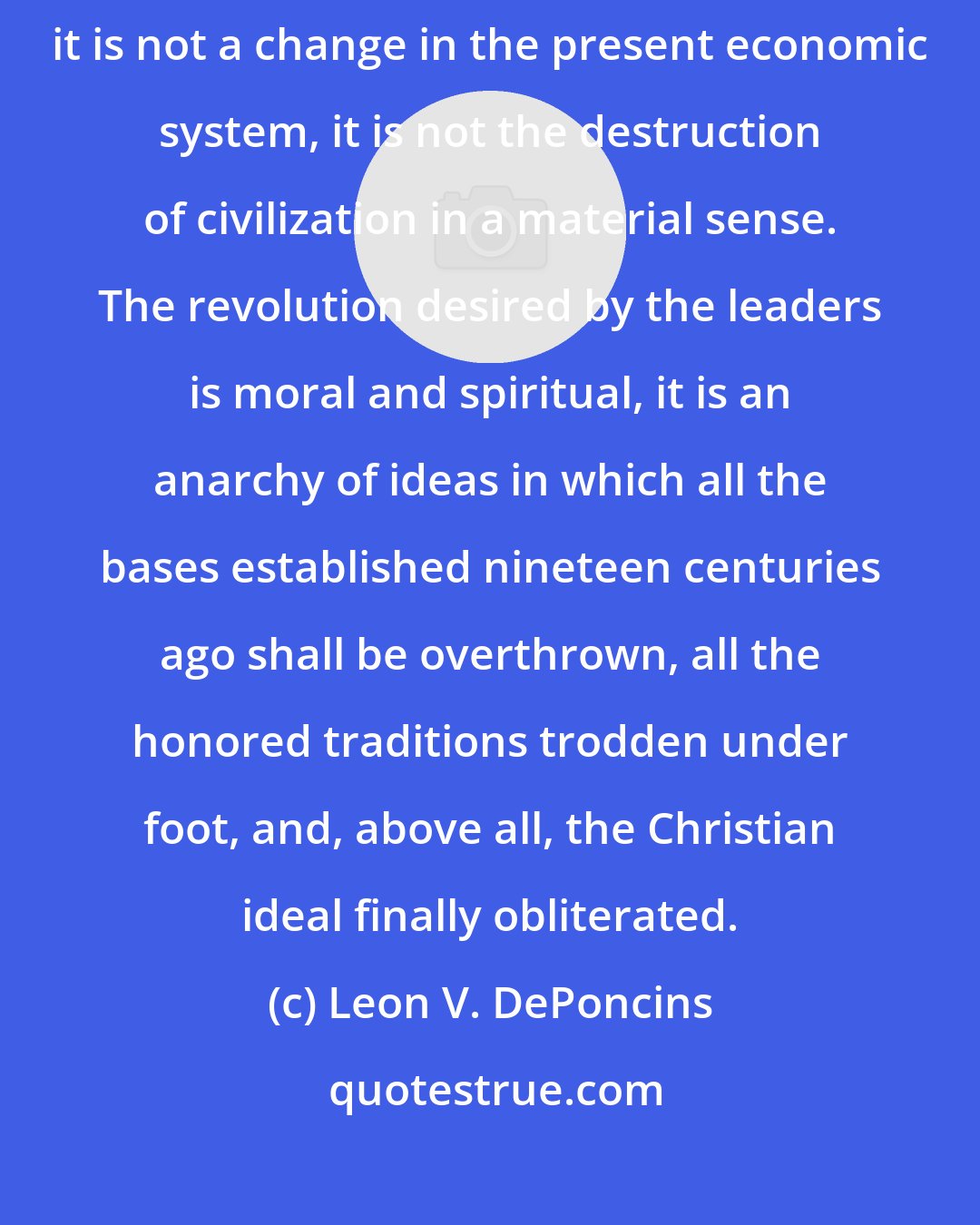 Leon V. DePoncins: The final goal of world revolution is not socialism, or even communism, it is not a change in the present economic system, it is not the destruction of civilization in a material sense. The revolution desired by the leaders is moral and spiritual, it is an anarchy of ideas in which all the bases established nineteen centuries ago shall be overthrown, all the honored traditions trodden under foot, and, above all, the Christian ideal finally obliterated.