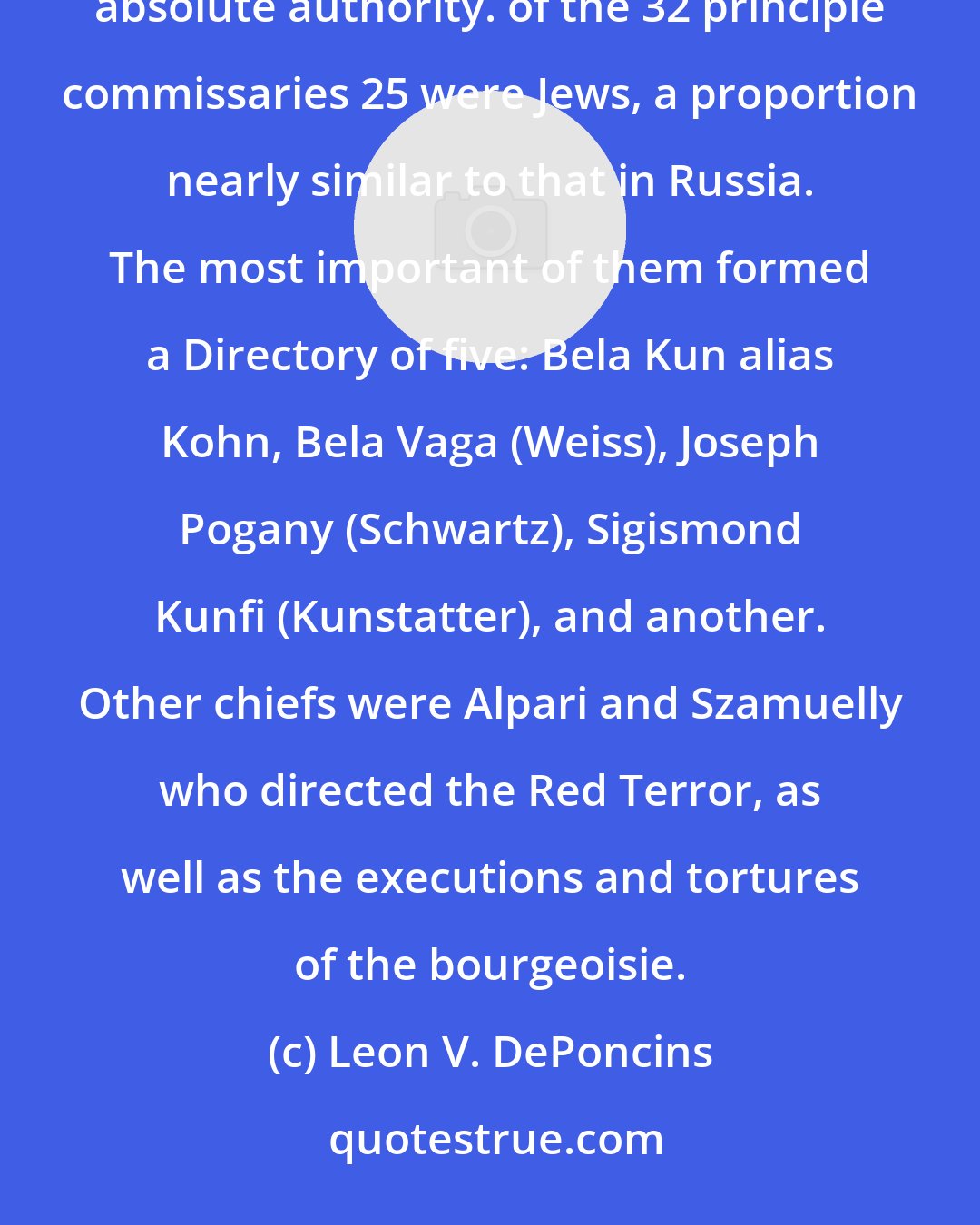 Leon V. DePoncins: There was no opposition organized against Bela Kun. Like Lenin he surrounded himself with commissaries having absolute authority. of the 32 principle commissaries 25 were Jews, a proportion nearly similar to that in Russia. The most important of them formed a Directory of five: Bela Kun alias Kohn, Bela Vaga (Weiss), Joseph Pogany (Schwartz), Sigismond Kunfi (Kunstatter), and another. Other chiefs were Alpari and Szamuelly who directed the Red Terror, as well as the executions and tortures of the bourgeoisie.