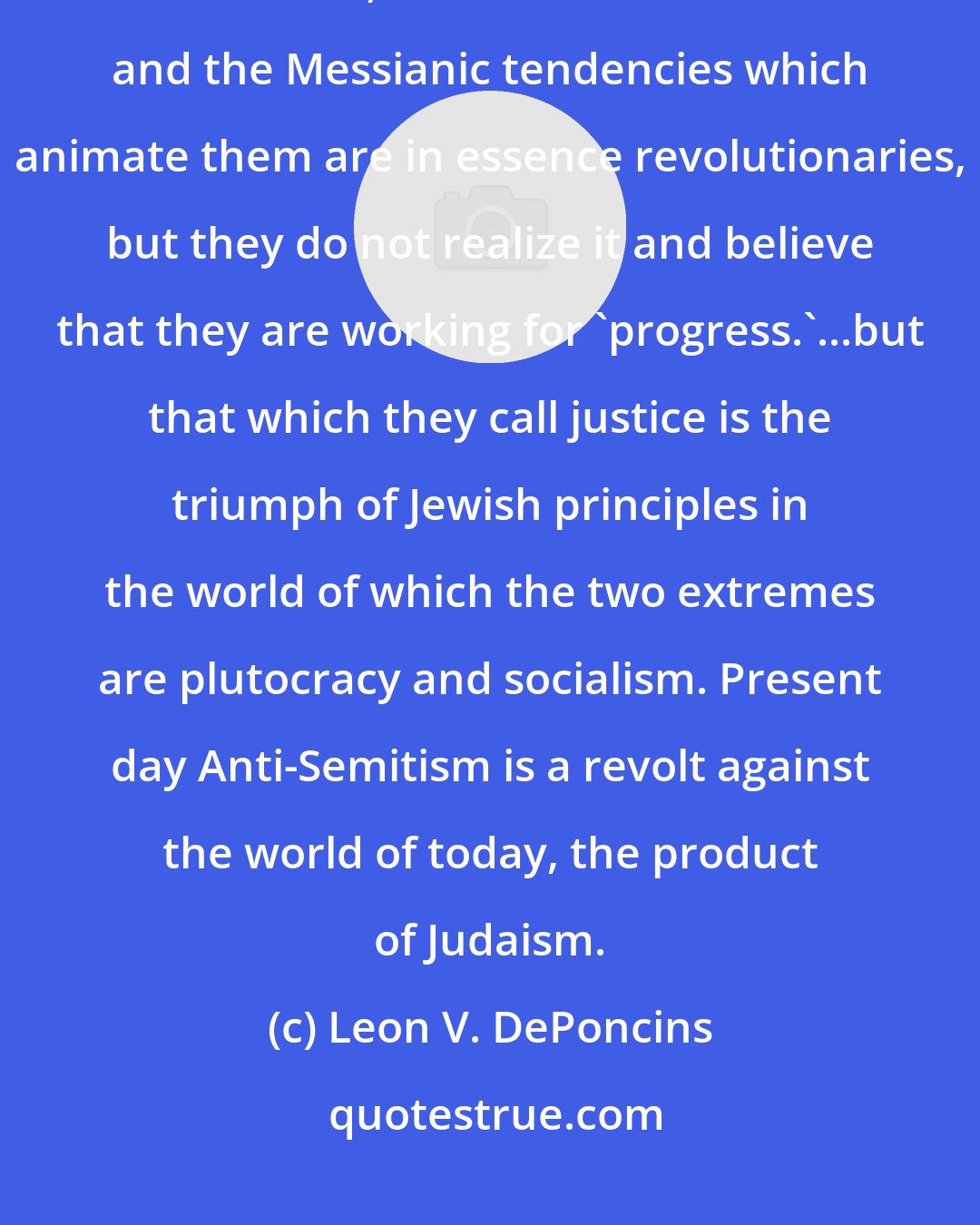 Leon V. DePoncins: We always come back to the same misunderstanding. The Jews because of their spirit of revolt, their exclusiveness and the Messianic tendencies which animate them are in essence revolutionaries, but they do not realize it and believe that they are working for 'progress.'...but that which they call justice is the triumph of Jewish principles in the world of which the two extremes are plutocracy and socialism. Present day Anti-Semitism is a revolt against the world of today, the product of Judaism.