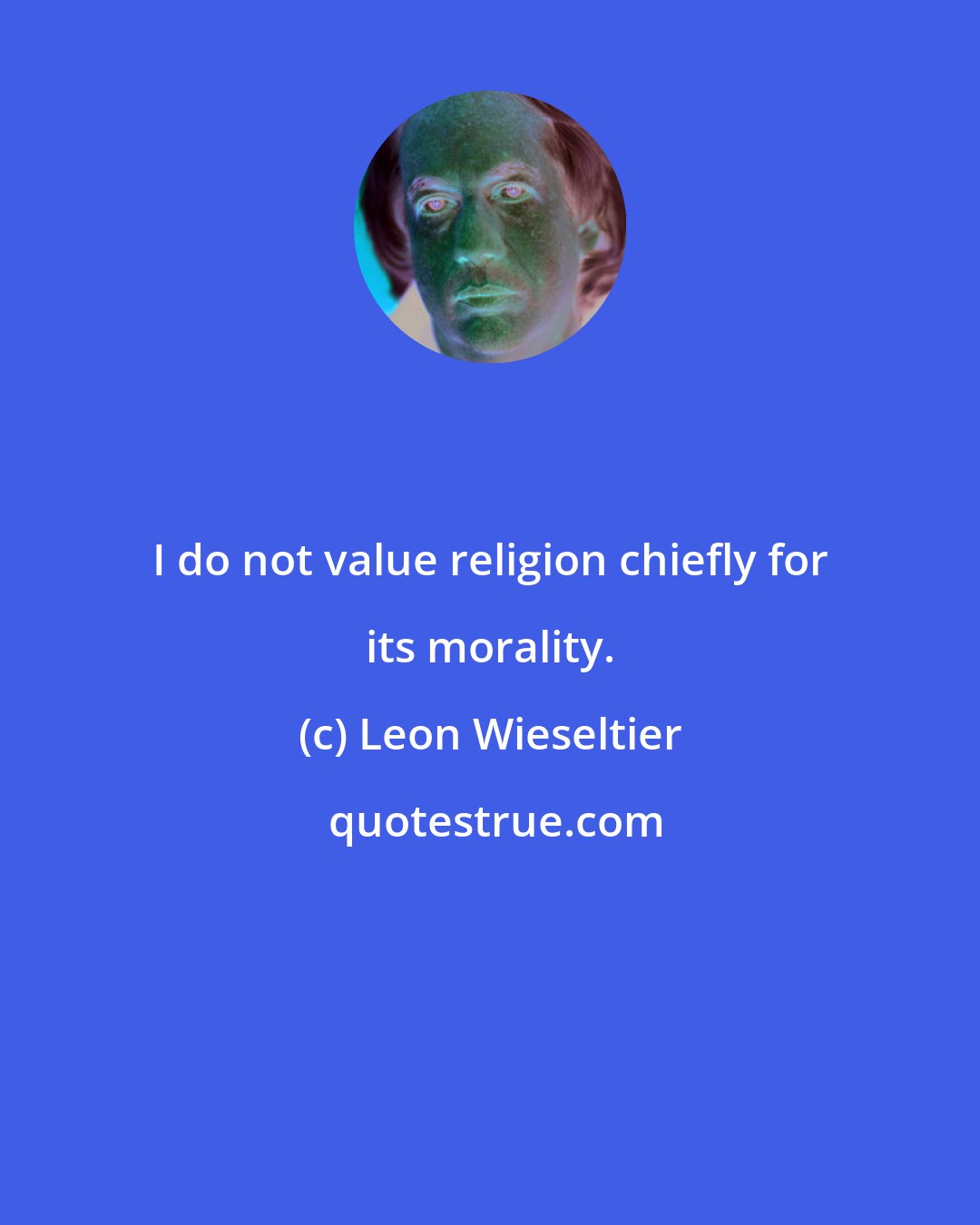 Leon Wieseltier: I do not value religion chiefly for its morality.