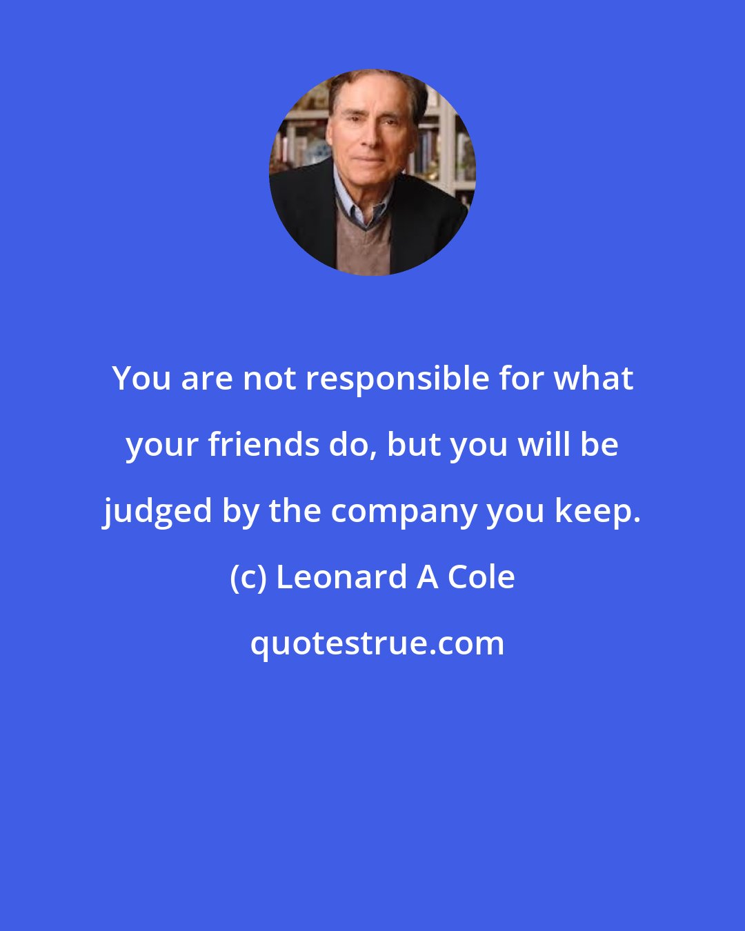 Leonard A Cole: You are not responsible for what your friends do, but you will be judged by the company you keep.