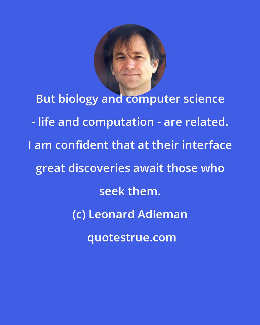 Leonard Adleman: But biology and computer science - life and computation - are related. I am confident that at their interface great discoveries await those who seek them.