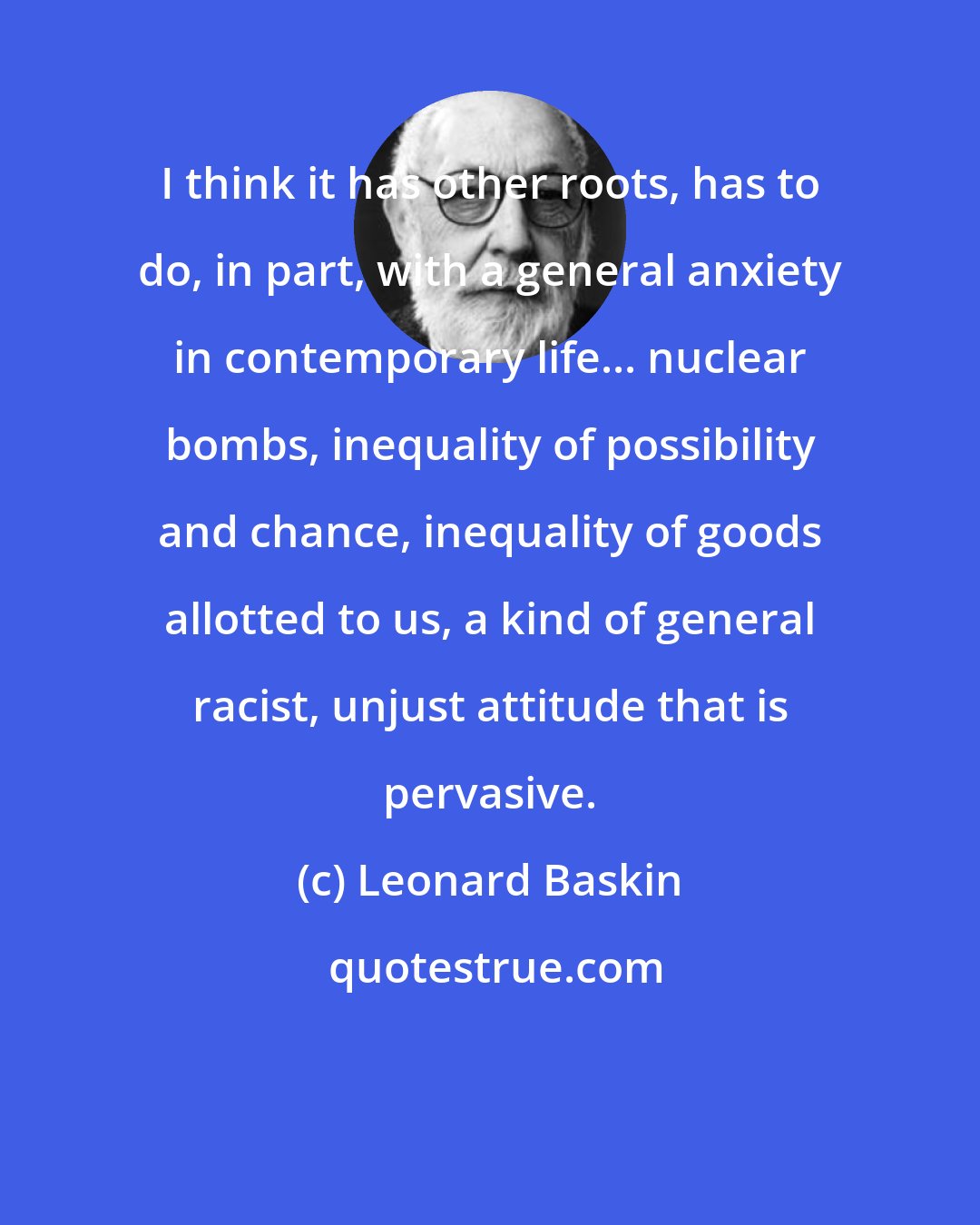 Leonard Baskin: I think it has other roots, has to do, in part, with a general anxiety in contemporary life... nuclear bombs, inequality of possibility and chance, inequality of goods allotted to us, a kind of general racist, unjust attitude that is pervasive.