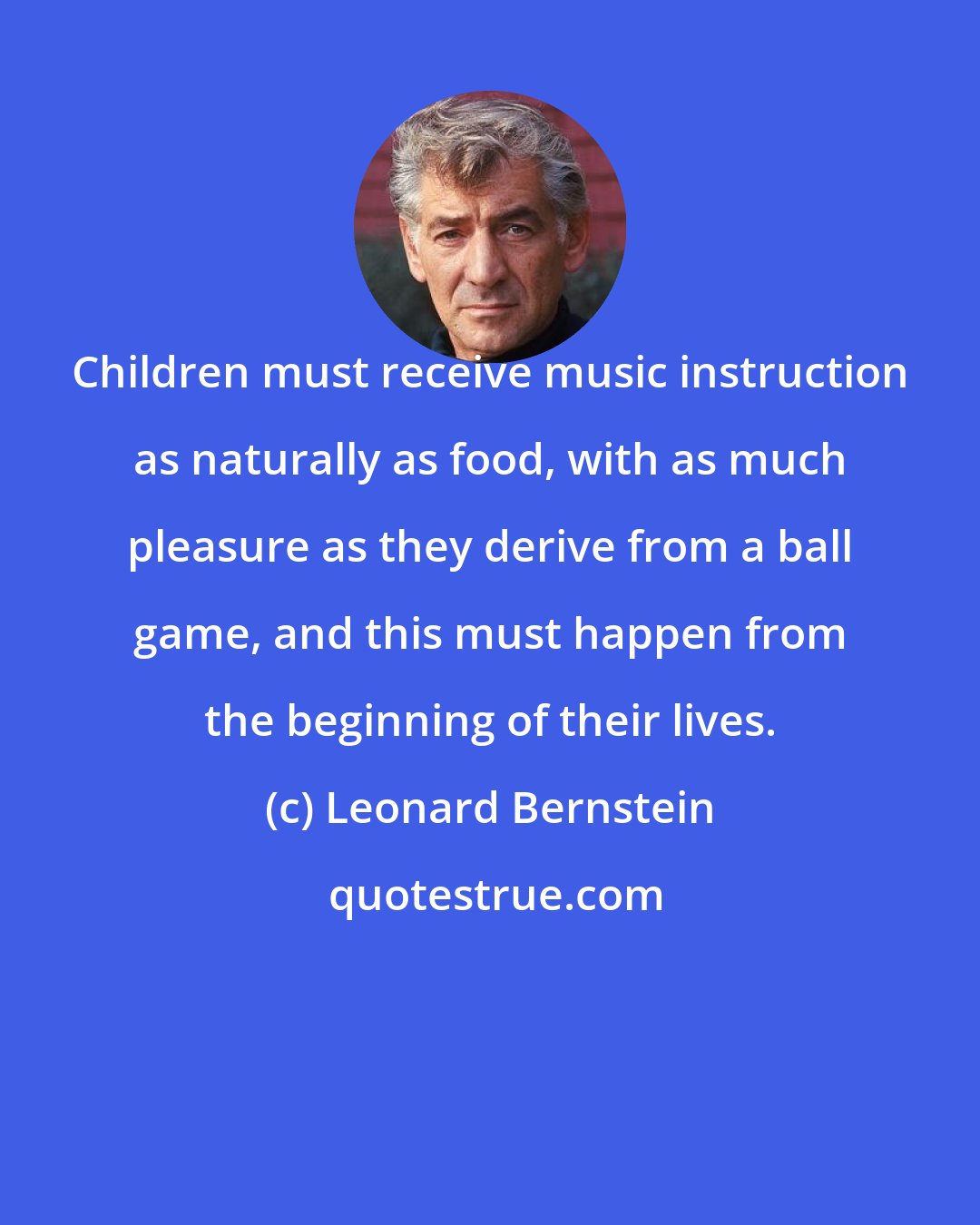 Leonard Bernstein: Children must receive music instruction as naturally as food, with as much pleasure as they derive from a ball game, and this must happen from the beginning of their lives.