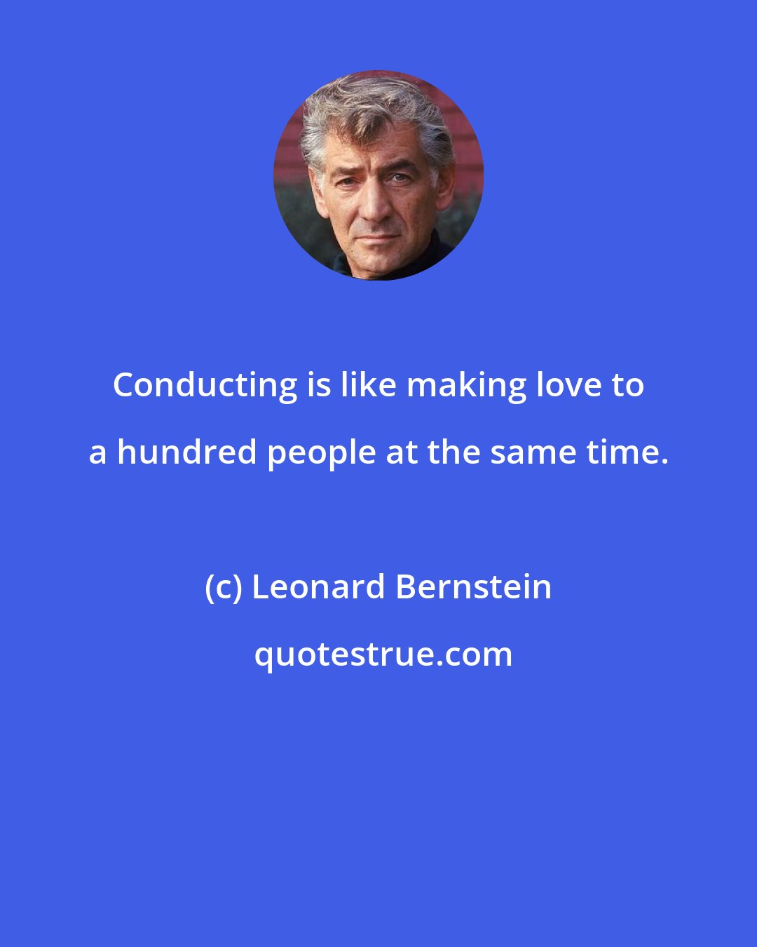 Leonard Bernstein: Conducting is like making love to a hundred people at the same time.
