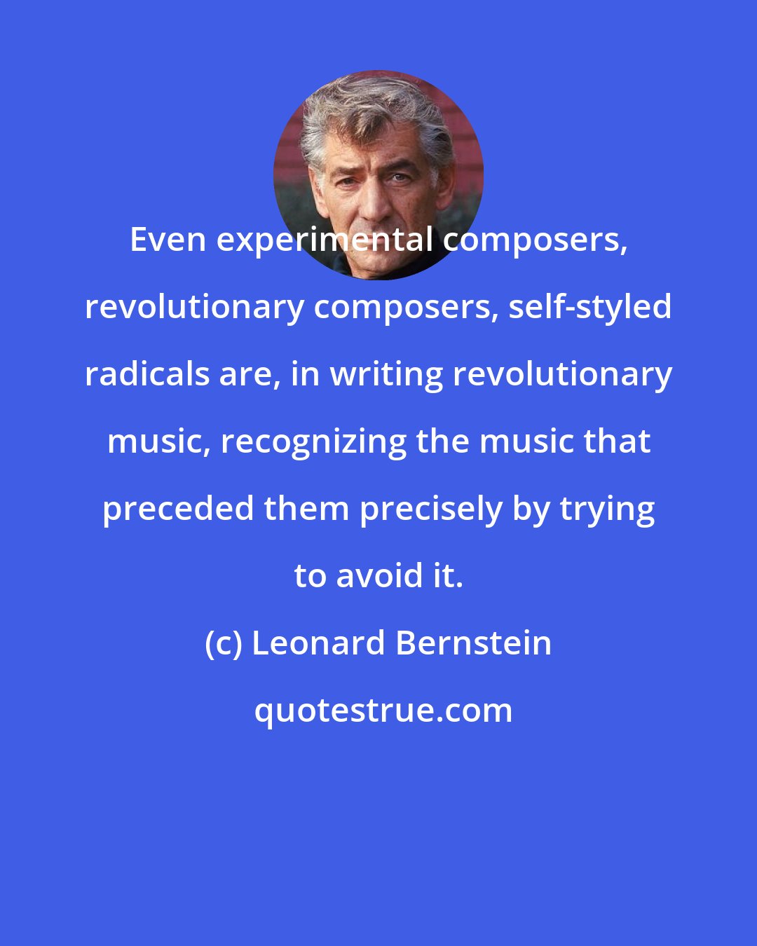 Leonard Bernstein: Even experimental composers, revolutionary composers, self-styled radicals are, in writing revolutionary music, recognizing the music that preceded them precisely by trying to avoid it.