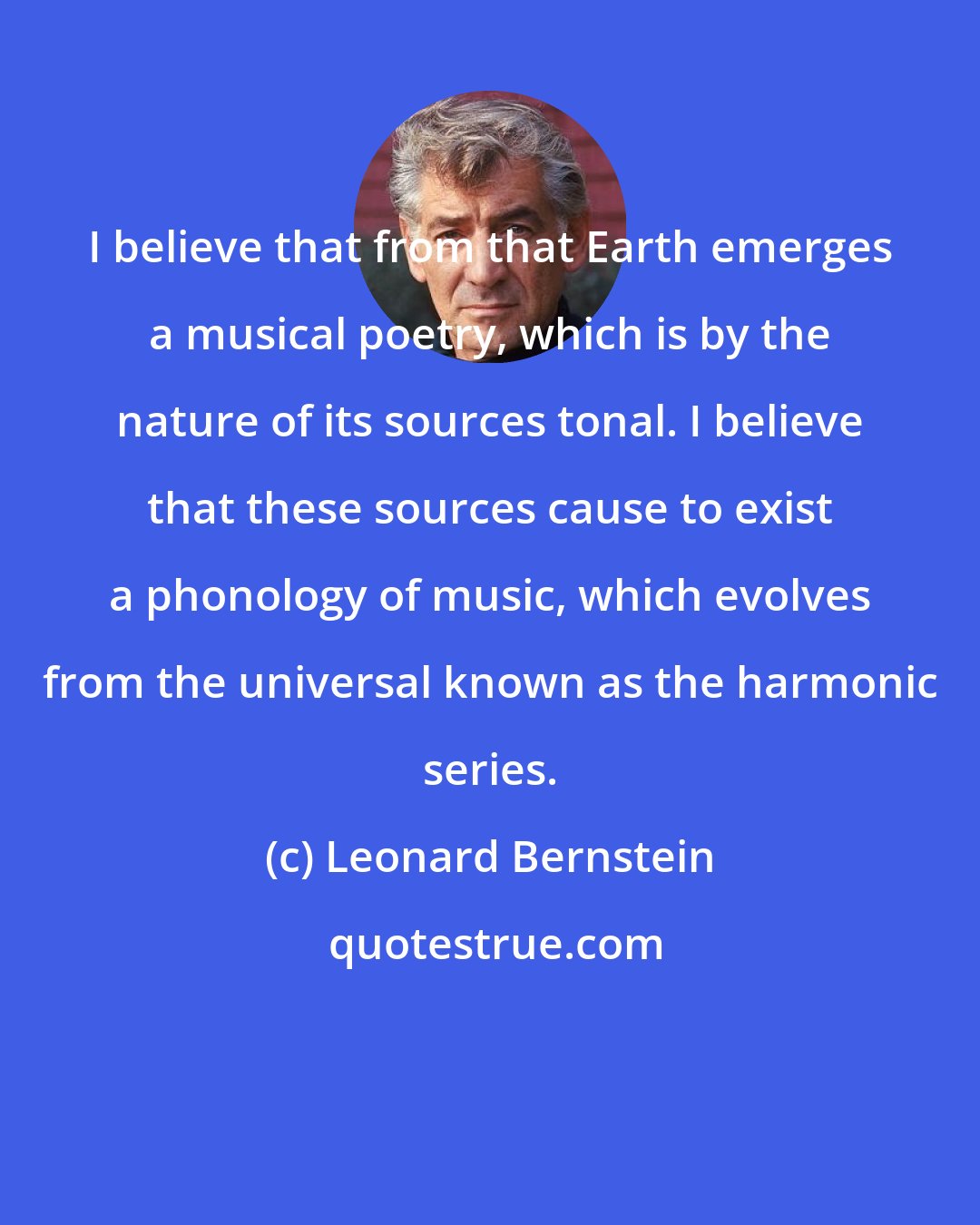 Leonard Bernstein: I believe that from that Earth emerges a musical poetry, which is by the nature of its sources tonal. I believe that these sources cause to exist a phonology of music, which evolves from the universal known as the harmonic series.