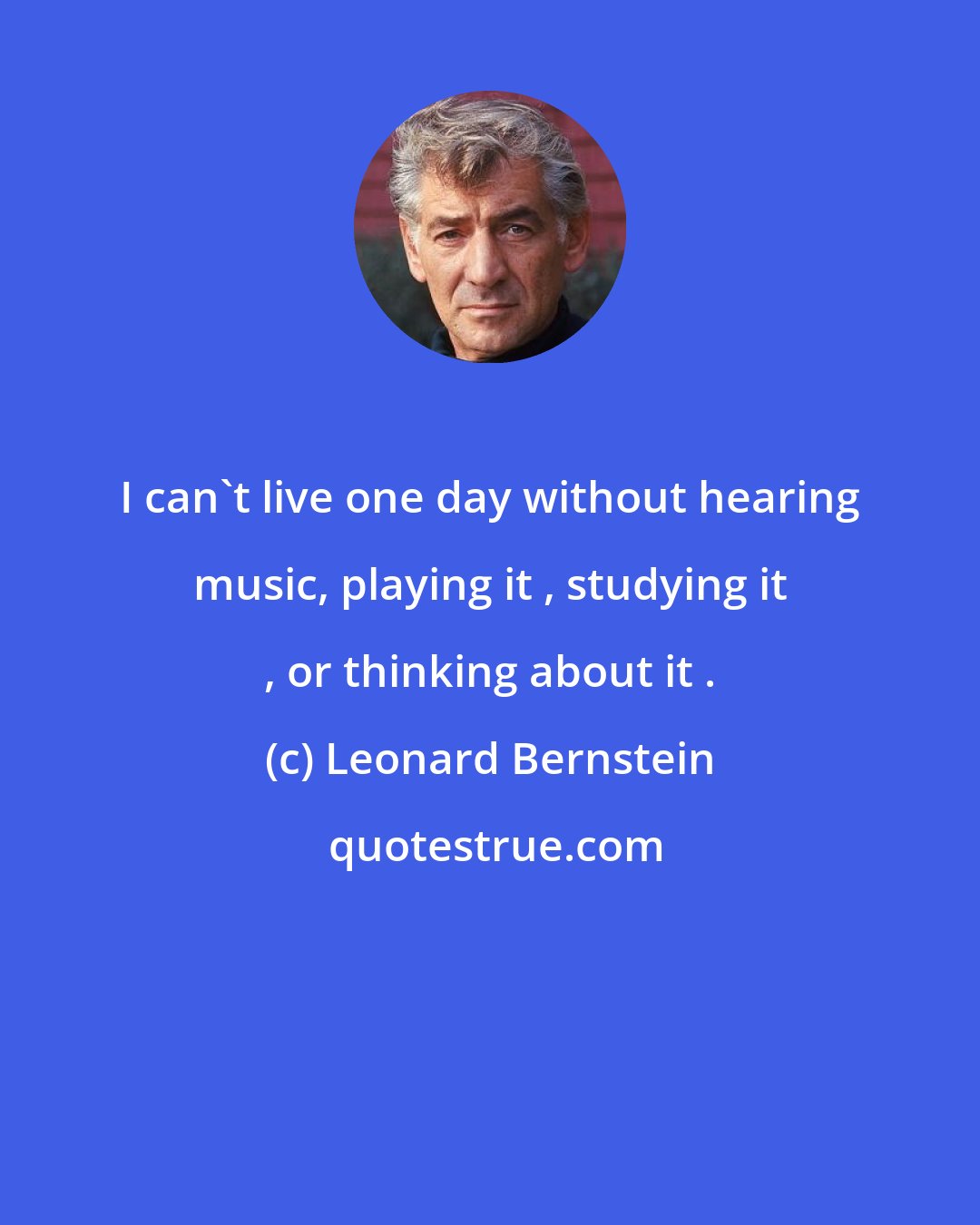Leonard Bernstein: I can't live one day without hearing music, playing it , studying it , or thinking about it .