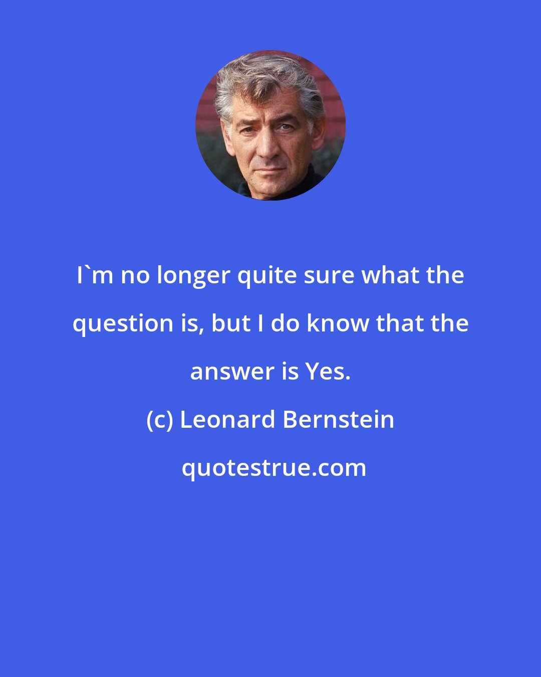 Leonard Bernstein: I'm no longer quite sure what the question is, but I do know that the answer is Yes.