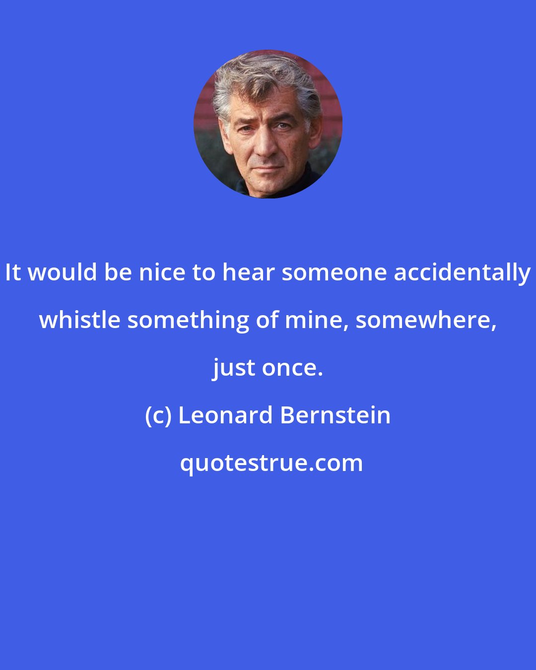 Leonard Bernstein: It would be nice to hear someone accidentally whistle something of mine, somewhere, just once.