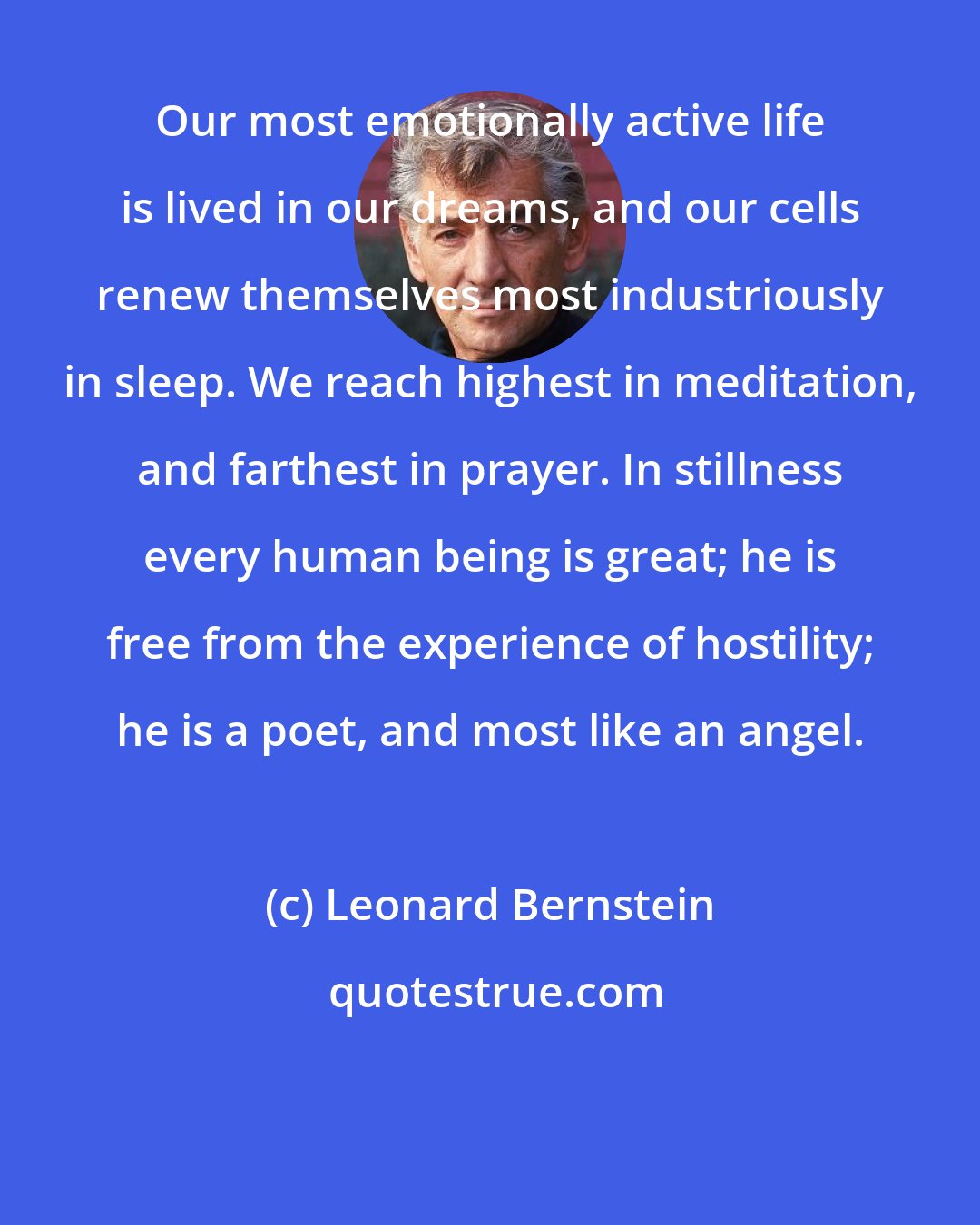 Leonard Bernstein: Our most emotionally active life is lived in our dreams, and our cells renew themselves most industriously in sleep. We reach highest in meditation, and farthest in prayer. In stillness every human being is great; he is free from the experience of hostility; he is a poet, and most like an angel.