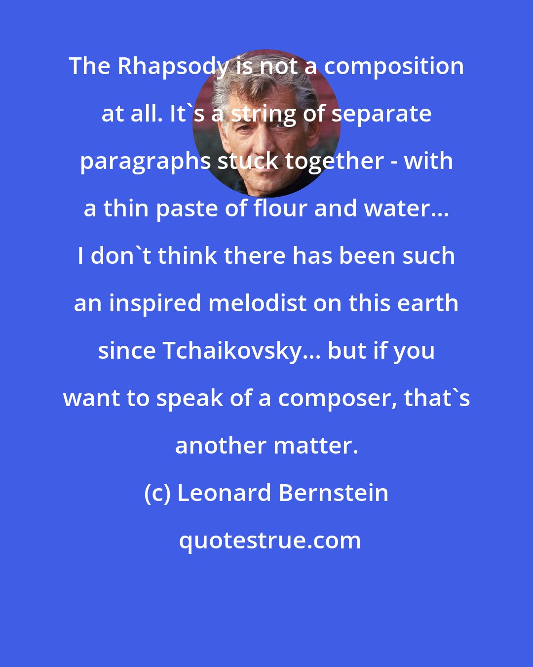 Leonard Bernstein: The Rhapsody is not a composition at all. It's a string of separate paragraphs stuck together - with a thin paste of flour and water... I don't think there has been such an inspired melodist on this earth since Tchaikovsky... but if you want to speak of a composer, that's another matter.