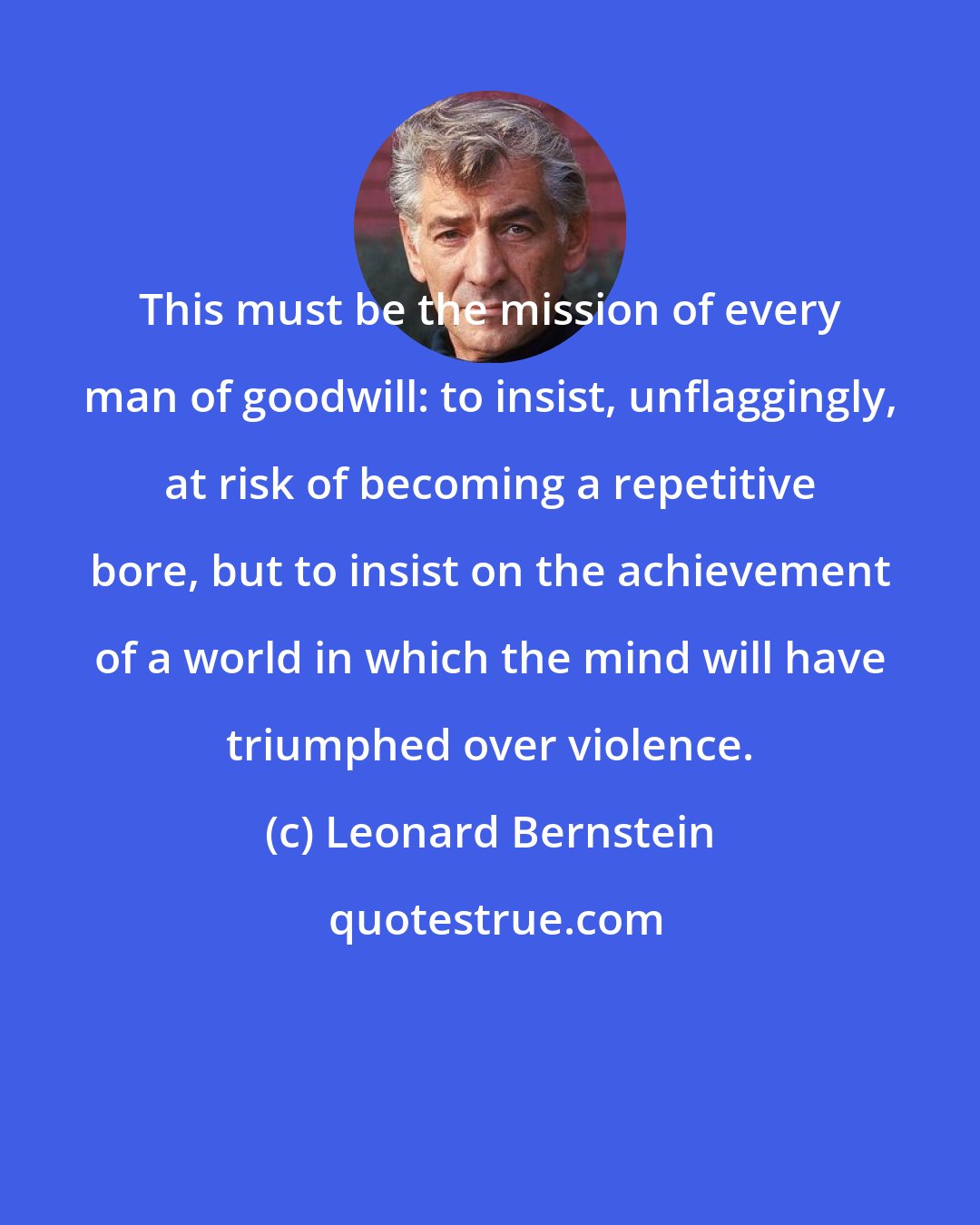Leonard Bernstein: This must be the mission of every man of goodwill: to insist, unflaggingly, at risk of becoming a repetitive bore, but to insist on the achievement of a world in which the mind will have triumphed over violence.