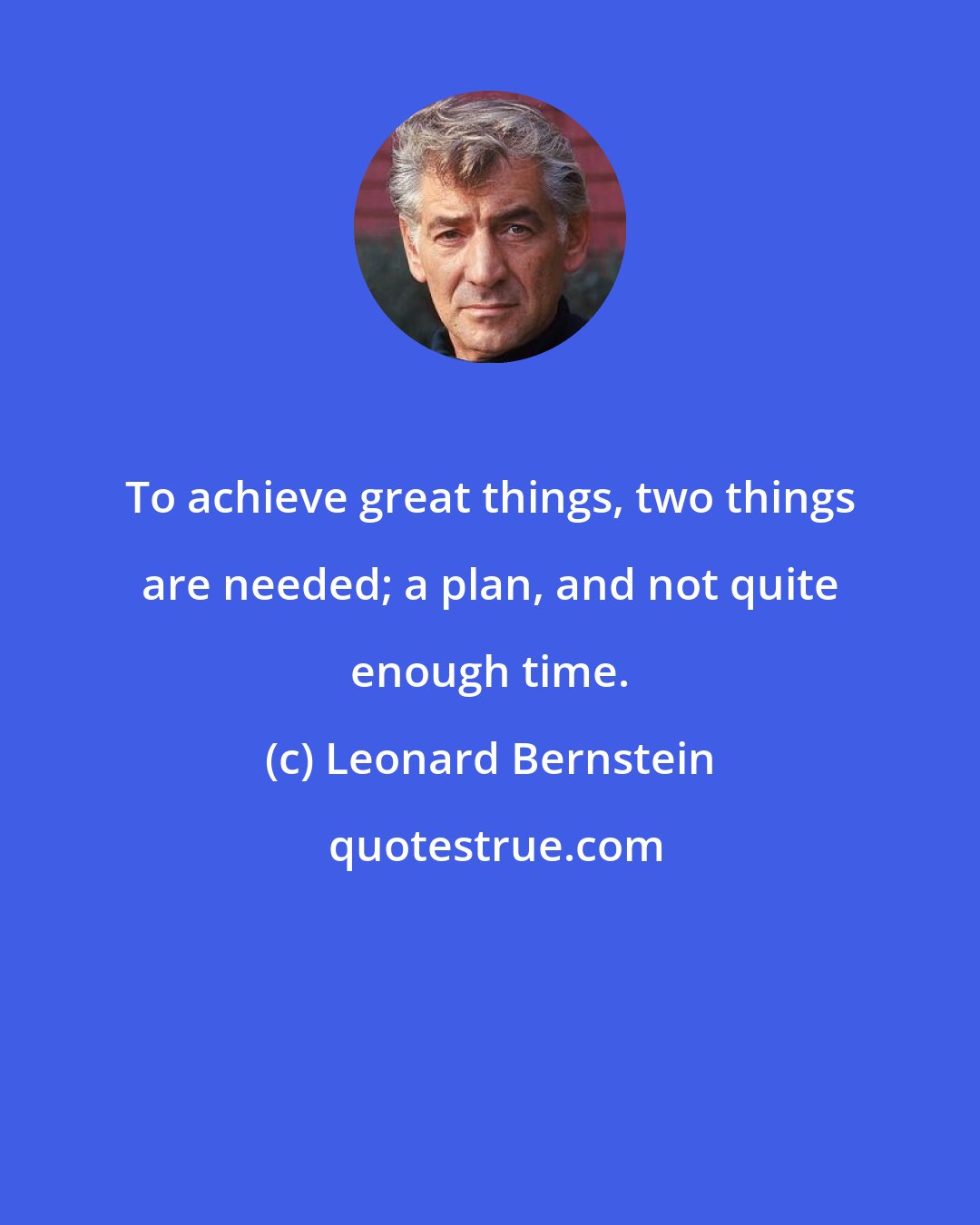 Leonard Bernstein: To achieve great things, two things are needed; a plan, and not quite enough time.