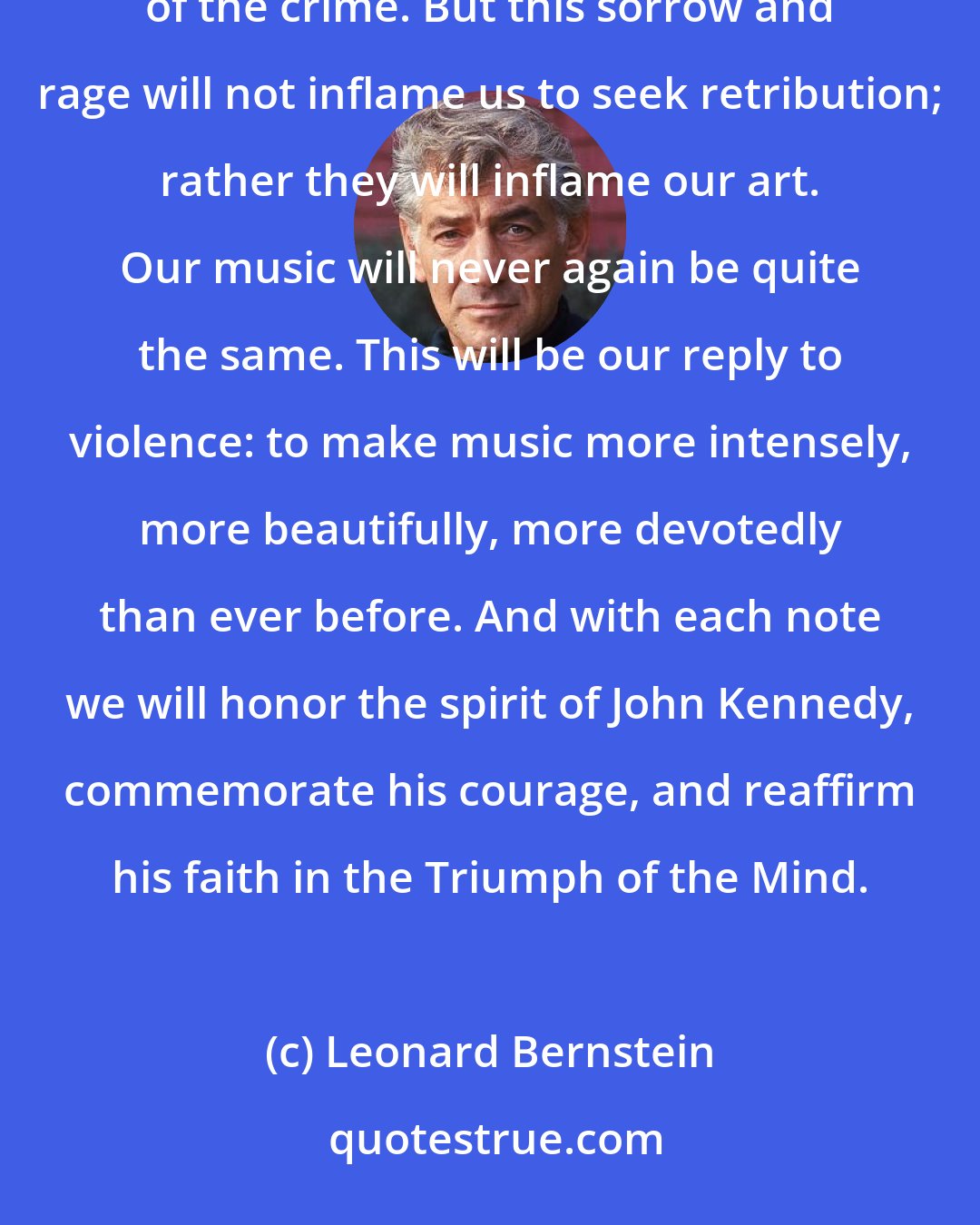 Leonard Bernstein: We musicians, like everyone else, are numb with sorrow at this murder, and with rage at the senselessness of the crime. But this sorrow and rage will not inflame us to seek retribution; rather they will inflame our art. Our music will never again be quite the same. This will be our reply to violence: to make music more intensely, more beautifully, more devotedly than ever before. And with each note we will honor the spirit of John Kennedy, commemorate his courage, and reaffirm his faith in the Triumph of the Mind.