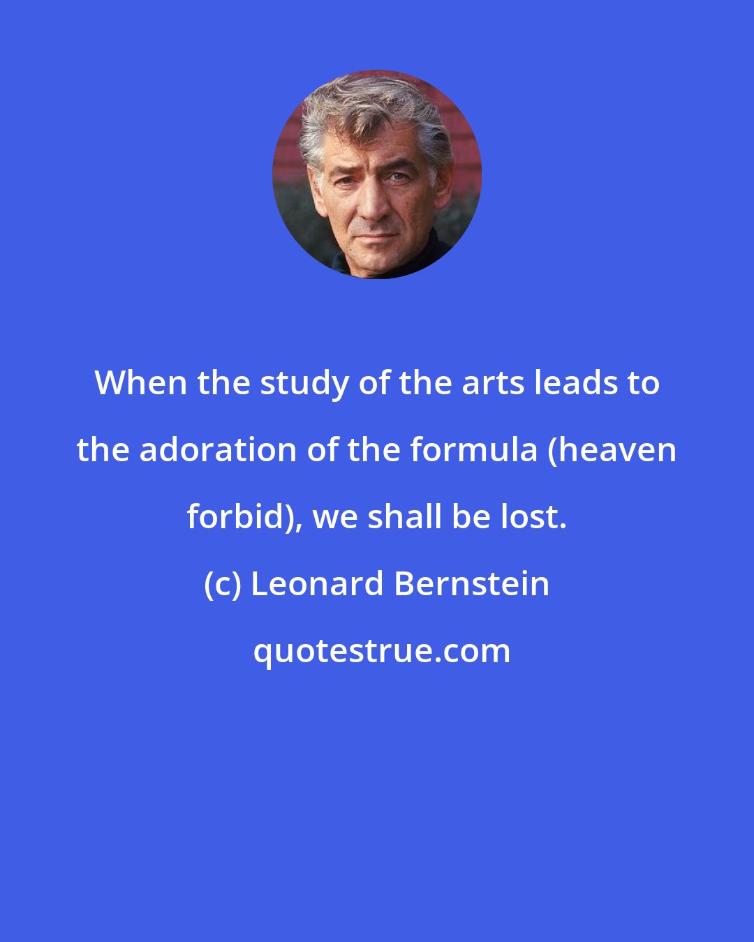 Leonard Bernstein: When the study of the arts leads to the adoration of the formula (heaven forbid), we shall be lost.