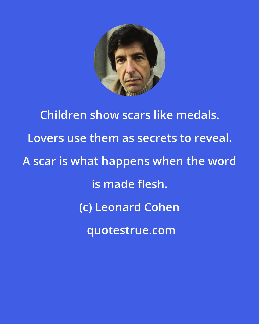 Leonard Cohen: Children show scars like medals. Lovers use them as secrets to reveal. A scar is what happens when the word is made flesh.