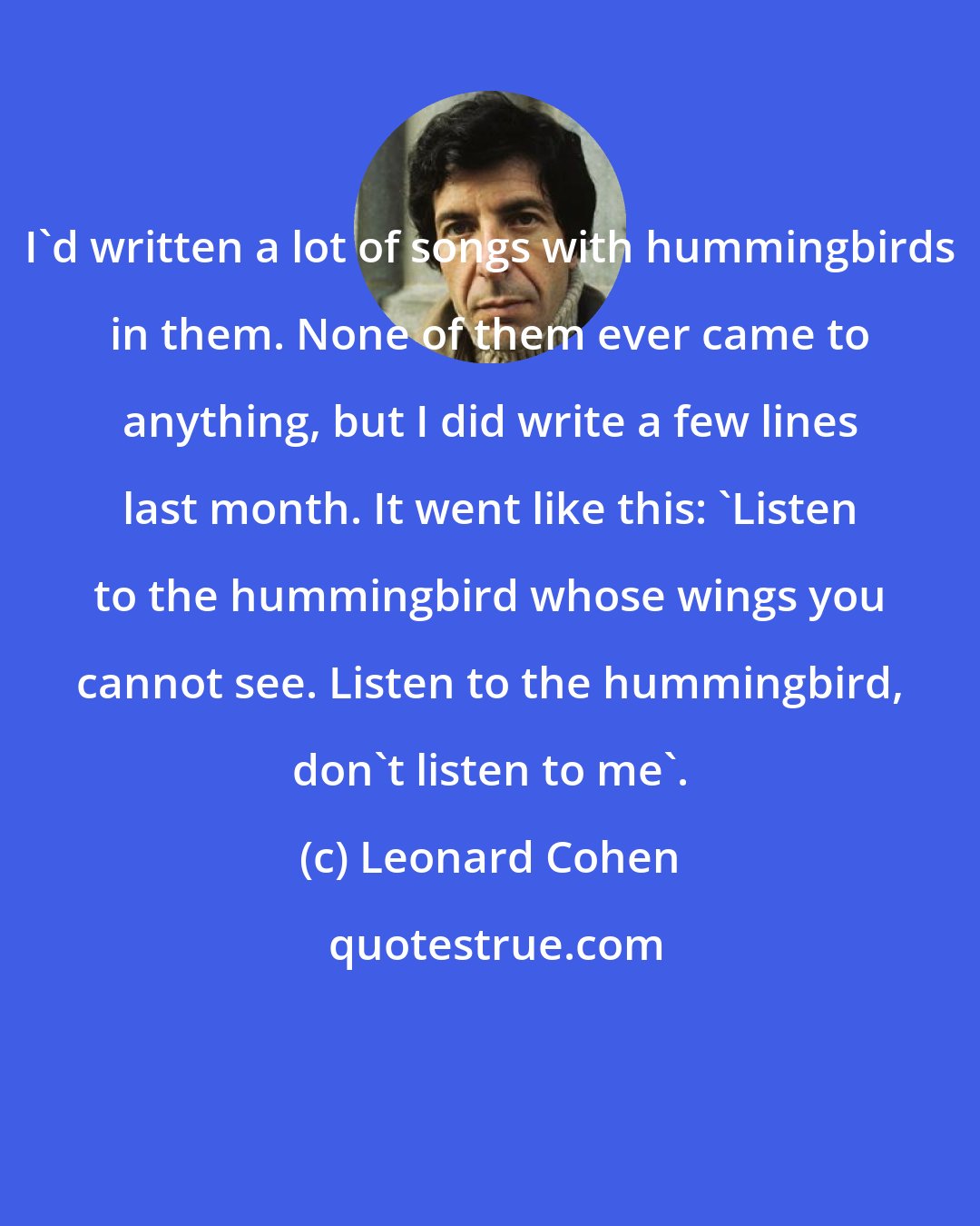 Leonard Cohen: I'd written a lot of songs with hummingbirds in them. None of them ever came to anything, but I did write a few lines last month. It went like this: 'Listen to the hummingbird whose wings you cannot see. Listen to the hummingbird, don't listen to me'.