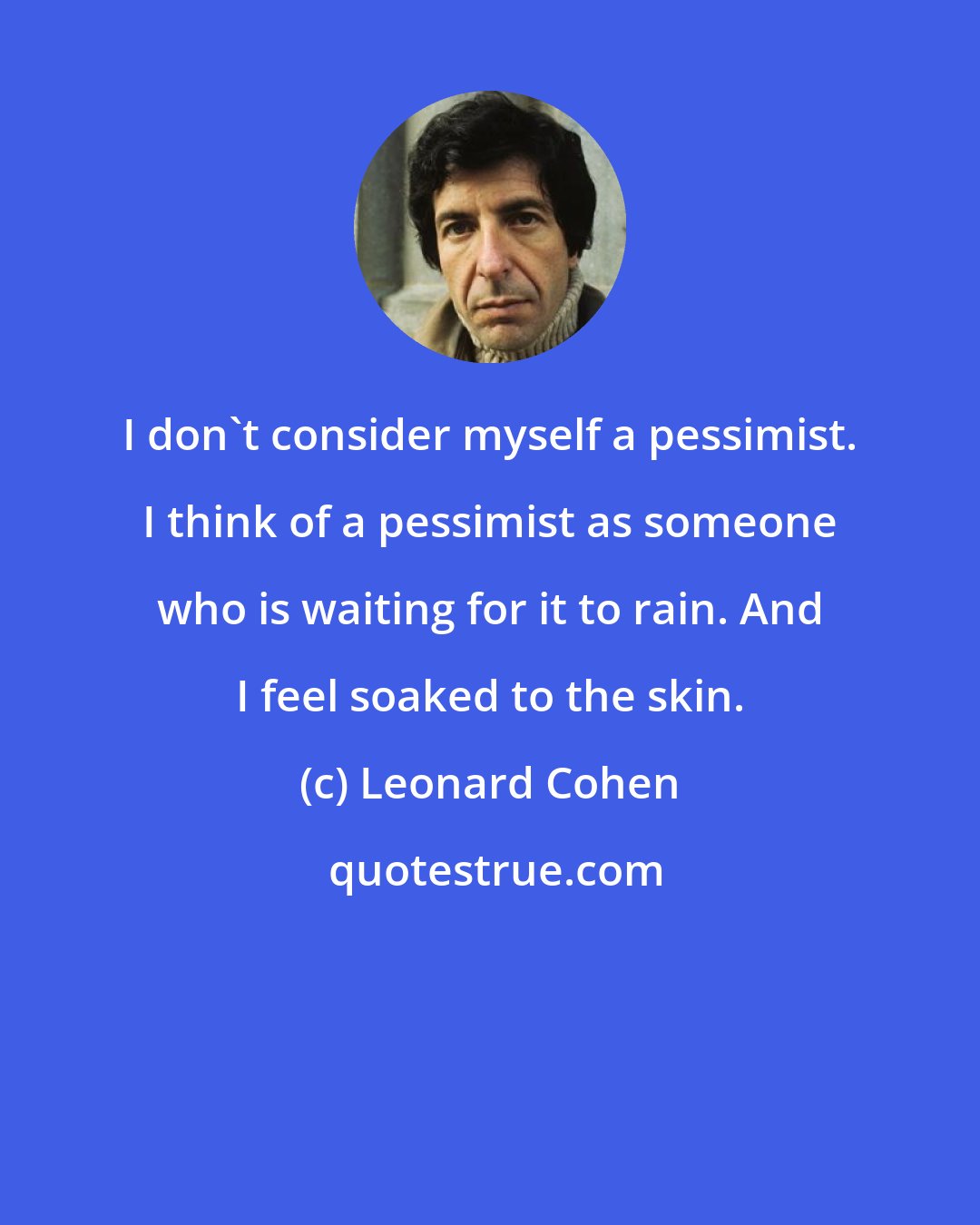 Leonard Cohen: I don't consider myself a pessimist. I think of a pessimist as someone who is waiting for it to rain. And I feel soaked to the skin.