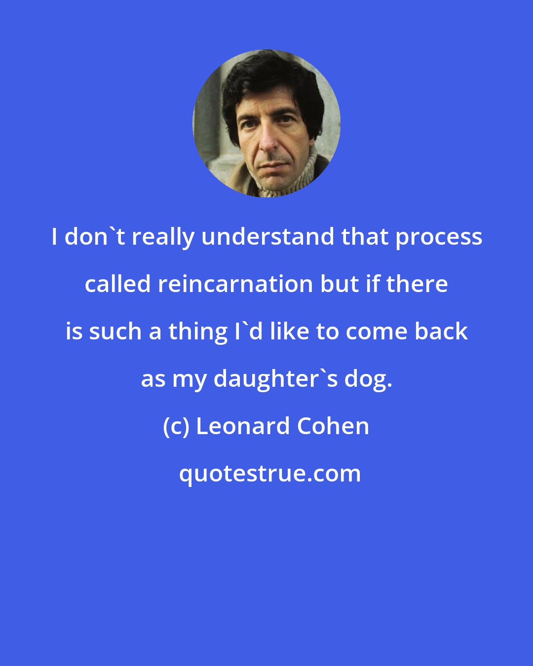 Leonard Cohen: I don't really understand that process called reincarnation but if there is such a thing I'd like to come back as my daughter's dog.