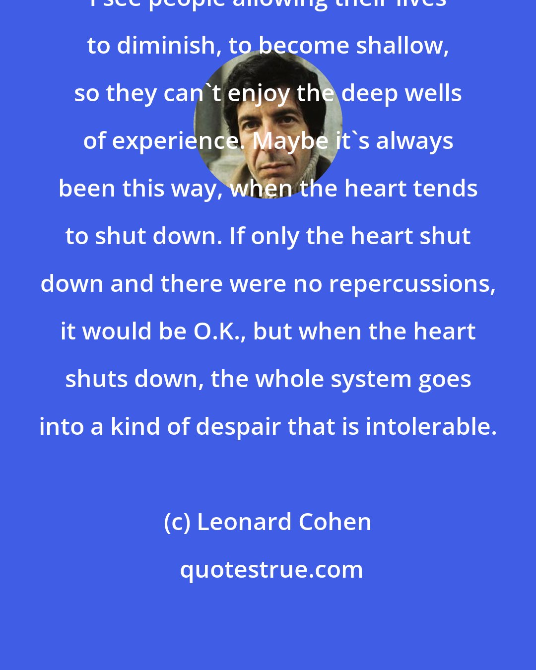 Leonard Cohen: I see people allowing their lives to diminish, to become shallow, so they can't enjoy the deep wells of experience. Maybe it's always been this way, when the heart tends to shut down. If only the heart shut down and there were no repercussions, it would be O.K., but when the heart shuts down, the whole system goes into a kind of despair that is intolerable.