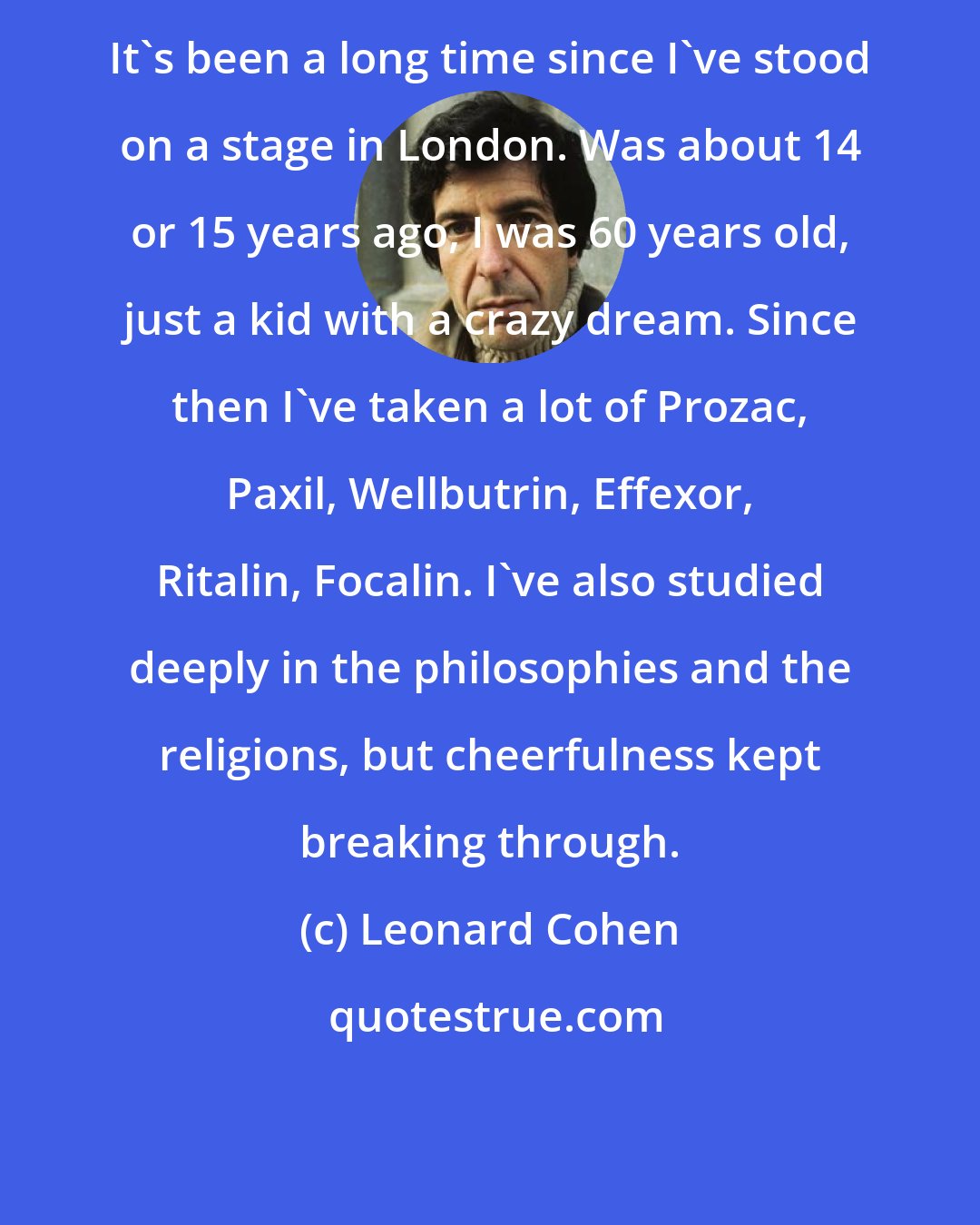 Leonard Cohen: It's been a long time since I've stood on a stage in London. Was about 14 or 15 years ago, I was 60 years old, just a kid with a crazy dream. Since then I've taken a lot of Prozac, Paxil, Wellbutrin, Effexor, Ritalin, Focalin. I've also studied deeply in the philosophies and the religions, but cheerfulness kept breaking through.