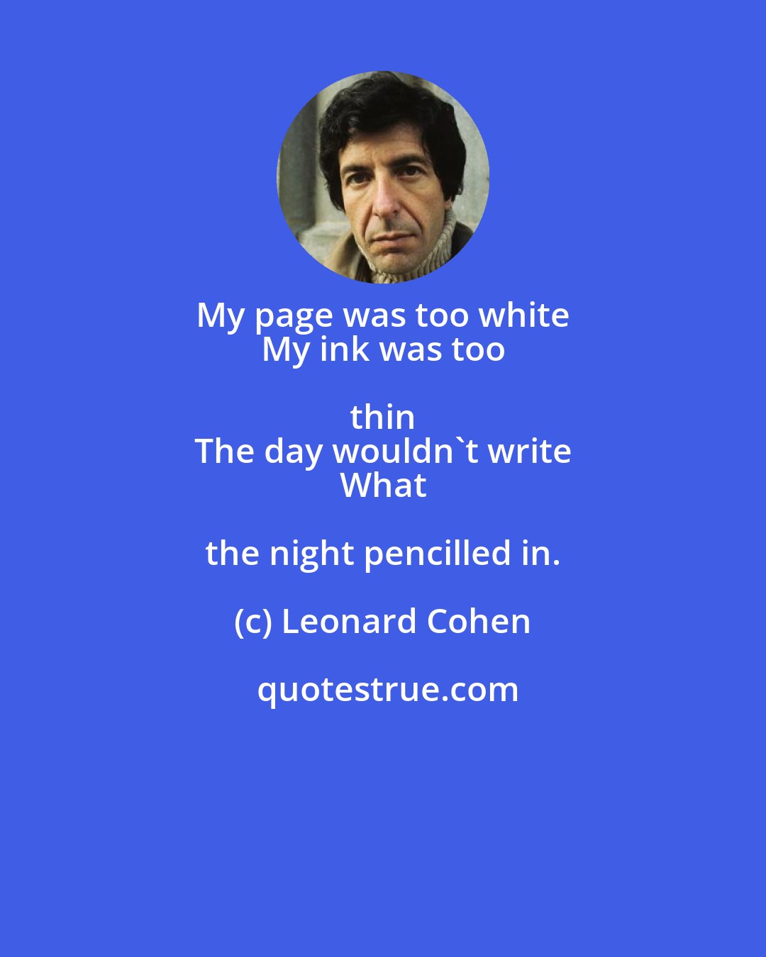 Leonard Cohen: My page was too white 
 My ink was too thin 
 The day wouldn't write 
 What the night pencilled in.