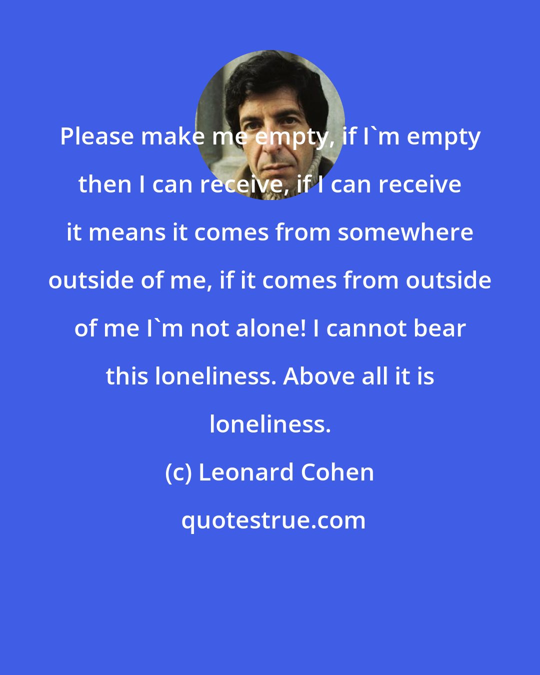 Leonard Cohen: Please make me empty, if I'm empty then I can receive, if I can receive it means it comes from somewhere outside of me, if it comes from outside of me I'm not alone! I cannot bear this loneliness. Above all it is loneliness.