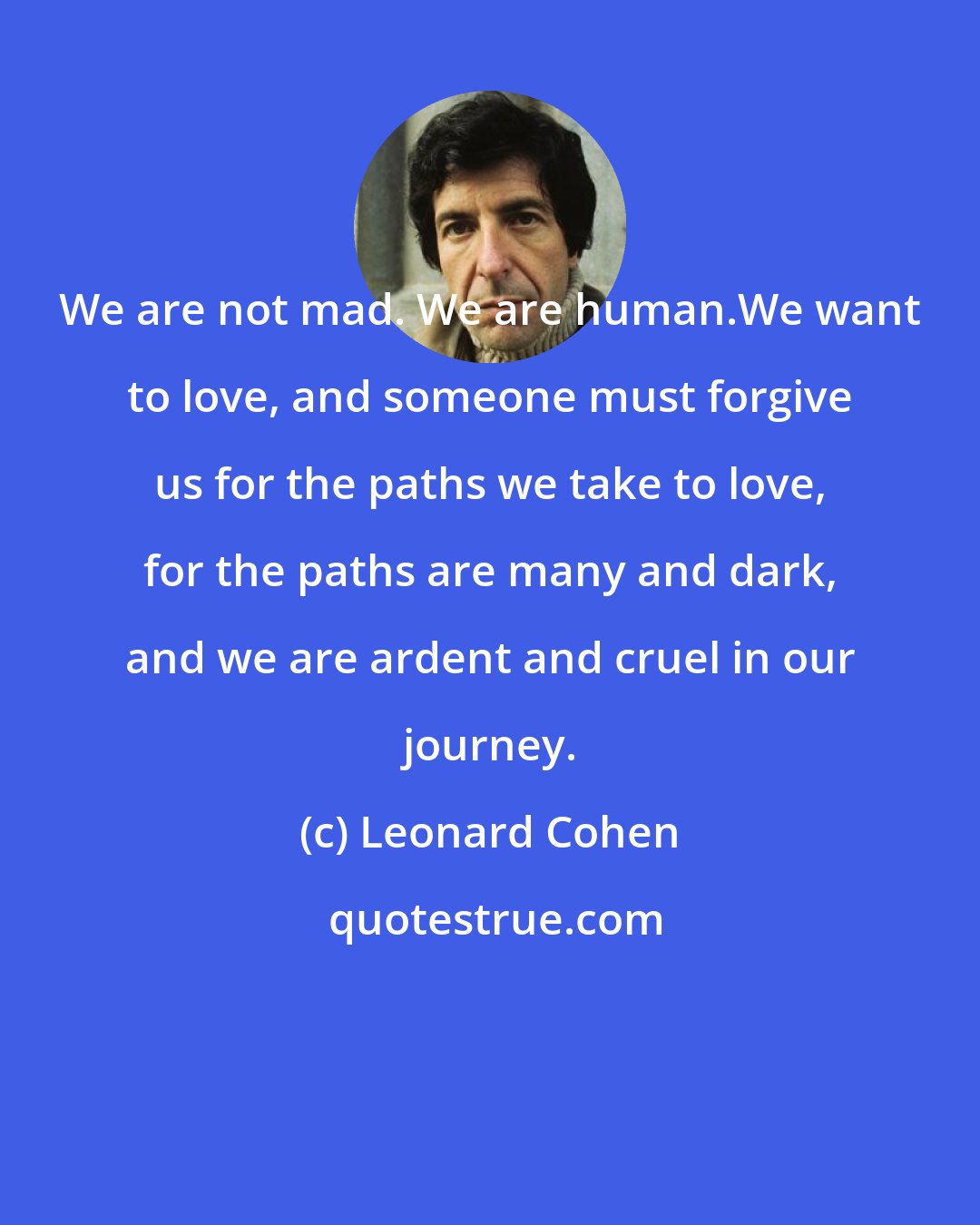 Leonard Cohen: We are not mad. We are human.We want to love, and someone must forgive us for the paths we take to love, for the paths are many and dark, and we are ardent and cruel in our journey.