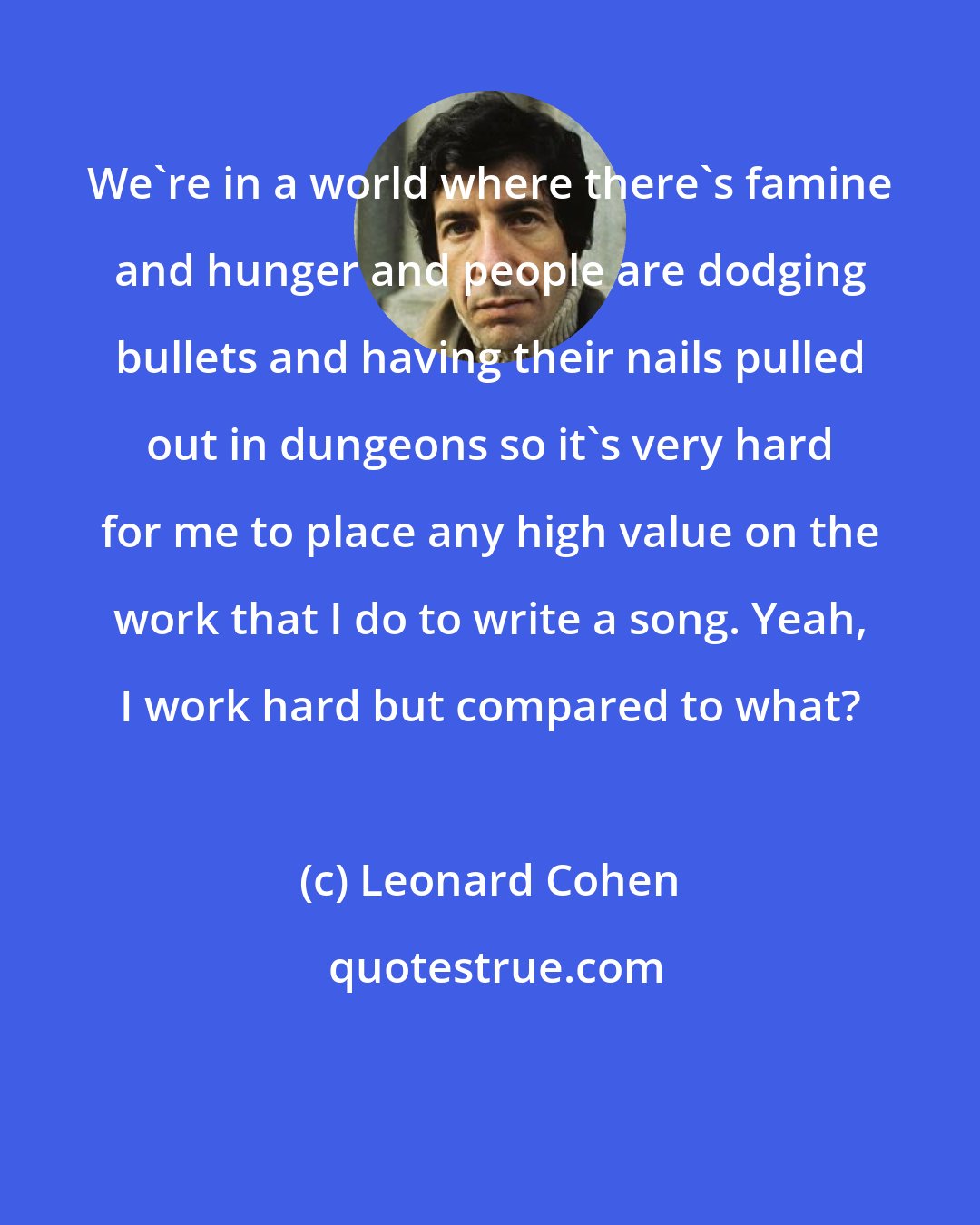 Leonard Cohen: We're in a world where there's famine and hunger and people are dodging bullets and having their nails pulled out in dungeons so it's very hard for me to place any high value on the work that I do to write a song. Yeah, I work hard but compared to what?