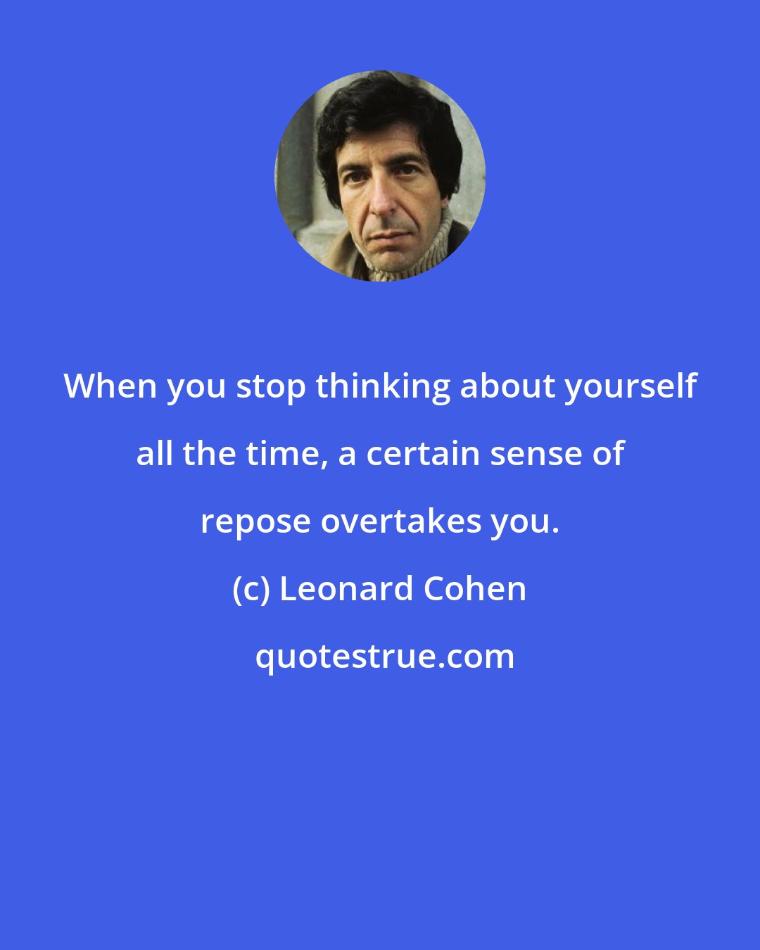 Leonard Cohen: When you stop thinking about yourself all the time, a certain sense of repose overtakes you.