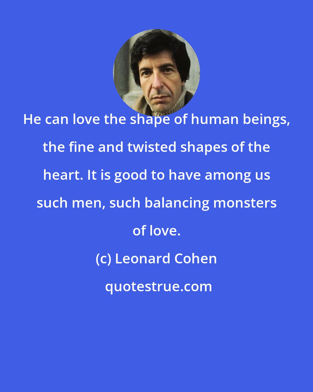 Leonard Cohen: He can love the shape of human beings, the fine and twisted shapes of the heart. It is good to have among us such men, such balancing monsters of love.