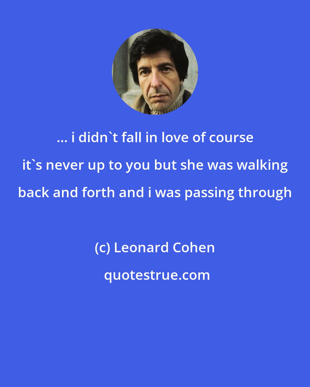 Leonard Cohen: ... i didn't fall in love of course it's never up to you but she was walking back and forth and i was passing through