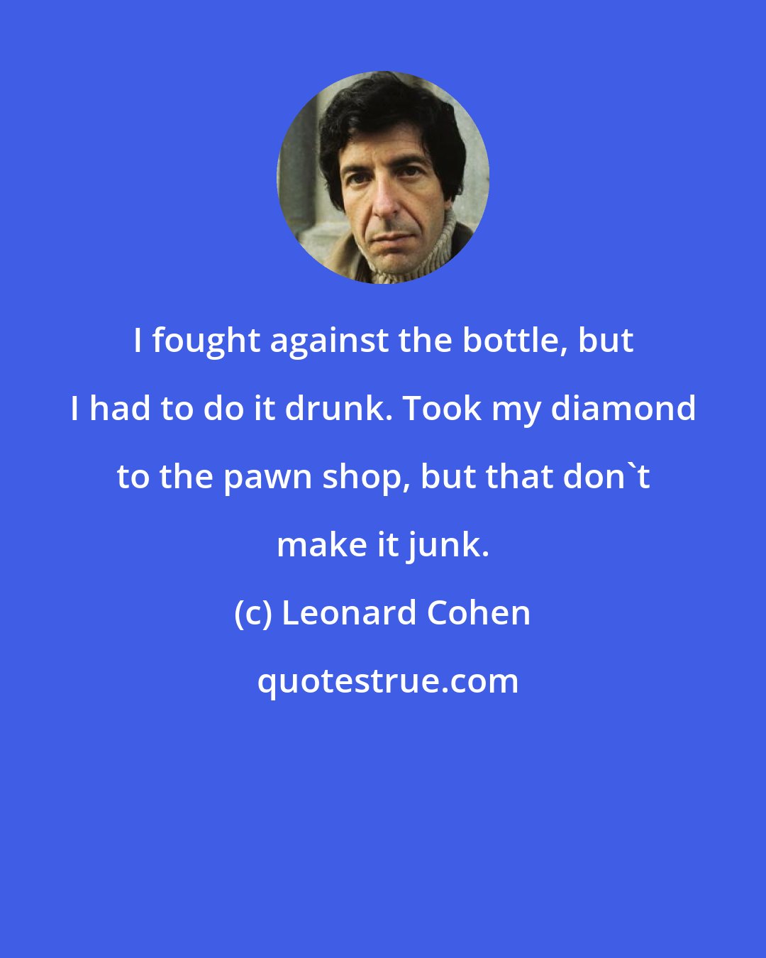 Leonard Cohen: I fought against the bottle, but I had to do it drunk. Took my diamond to the pawn shop, but that don't make it junk.