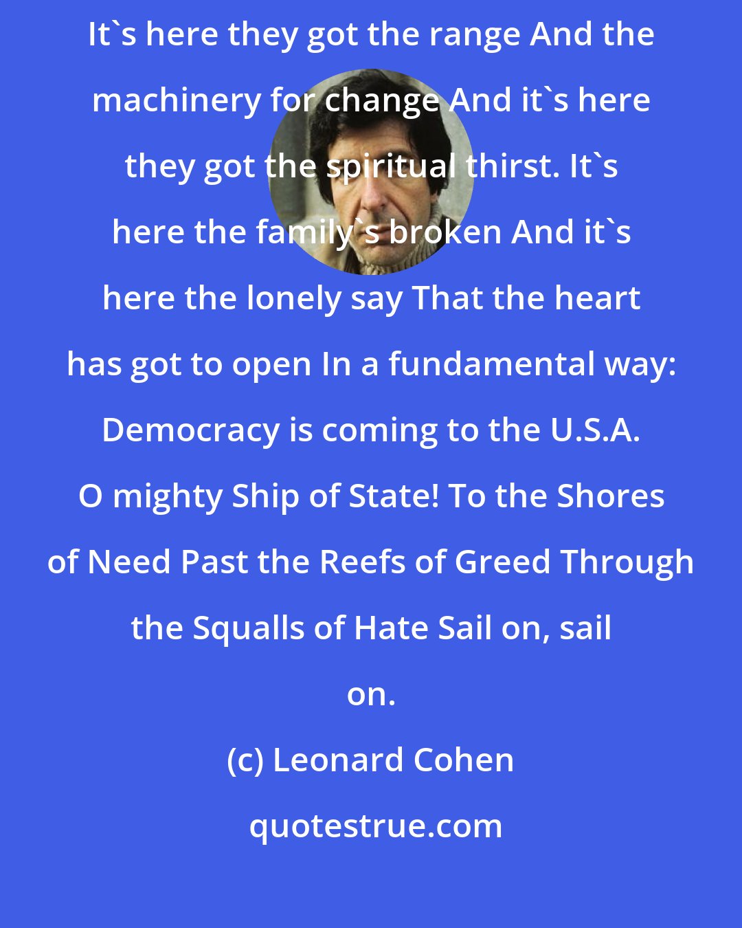 Leonard Cohen: It's coming to America first, The cradle of the best and of the worst. It's here they got the range And the machinery for change And it's here they got the spiritual thirst. It's here the family's broken And it's here the lonely say That the heart has got to open In a fundamental way: Democracy is coming to the U.S.A. O mighty Ship of State! To the Shores of Need Past the Reefs of Greed Through the Squalls of Hate Sail on, sail on.