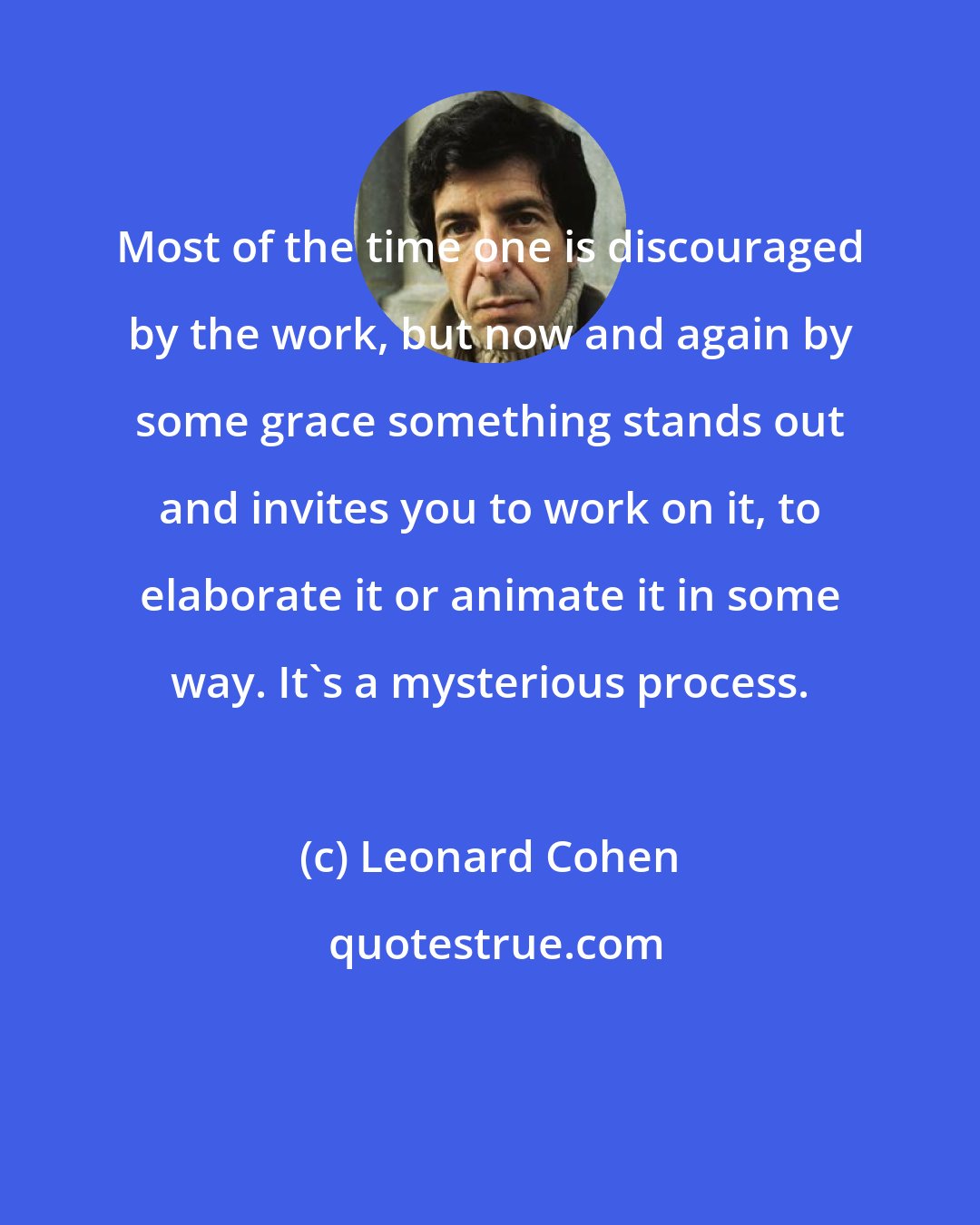 Leonard Cohen: Most of the time one is discouraged by the work, but now and again by some grace something stands out and invites you to work on it, to elaborate it or animate it in some way. It's a mysterious process.