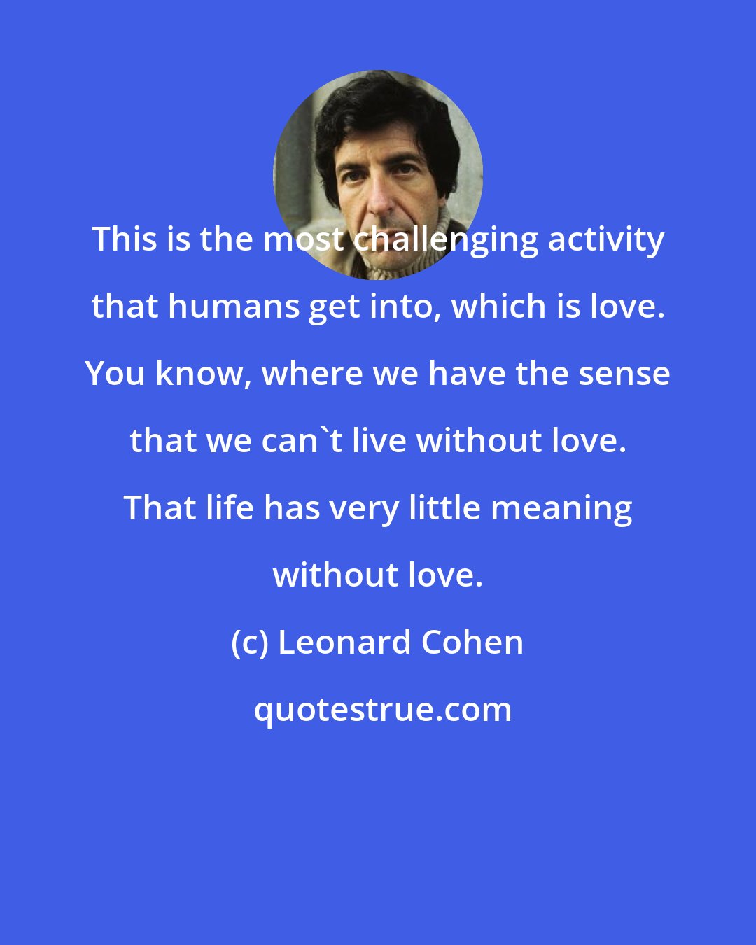 Leonard Cohen: This is the most challenging activity that humans get into, which is love. You know, where we have the sense that we can't live without love. That life has very little meaning without love.