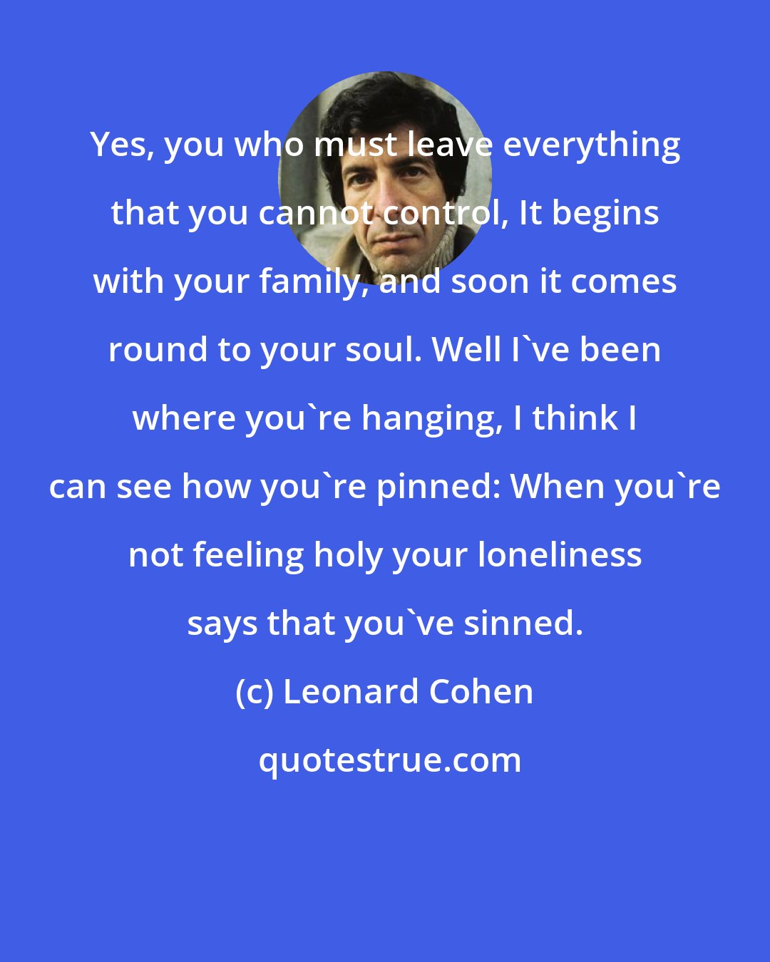 Leonard Cohen: Yes, you who must leave everything that you cannot control, It begins with your family, and soon it comes round to your soul. Well I've been where you're hanging, I think I can see how you're pinned: When you're not feeling holy your loneliness says that you've sinned.